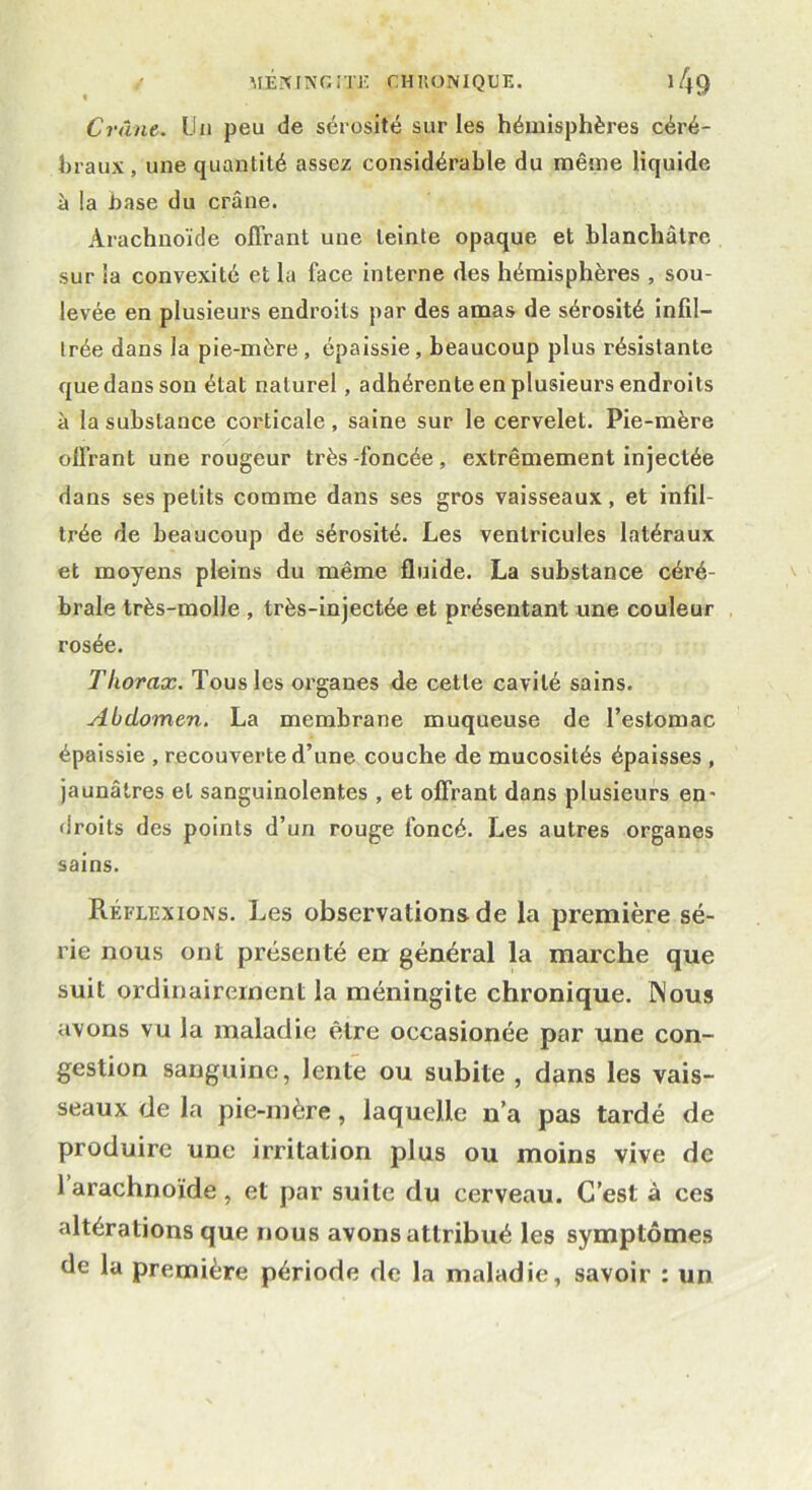 Crâne. Un peu de sérosité sur les hémisphères céré- braux , une quantité assez considérable du même liquide à la .base du crâne. Arachnoïde offrant une teinte opaque et blanchâtre sur la convexité et la face interne des hémisphères , sou- levée en plusieurs endroits par des amas de sérosité infil- trée dans la pie-mère , épaissie , beaucoup plus résistante que dans son état naturel, adhérente en plusieurs endroits à la substance corticale, saine sur le cervelet. Pie-mère offrant une rougeur très-foncée, extrêmement injectée dans ses petits comme dans ses gros vaisseaux, et infil- trée de beaucoup de sérosité. Les ventricules latéraux et moyens pleins du même fluide. La substance céré- brale très-molle , très-injectée et présentant une couleur rosée. Thorax. Tous les organes de cette cavité sains. Abdomen. La membrane muqueuse de l’estomac épaissie , recouverte d’une couche de mucosités épaisses , jaunâtres et sanguinolentes , et offrant dans plusieurs en- droits des points d’un rouge foncé. Les autres organes sains. Réflexions. Les observations de la première sé- rie nous ont présenté en général la marche que suit ordinairement la méningite chronique. Nous avons vu la maladie être occasionée par une con- gestion sanguine, lente ou subite , dans les vais- seaux de la pie-mère, laquelle n’a pas tardé de produire une irritation plus ou moins vive de 1 arachnoïde , et par suite du cerveau. C’est à ces altérations que nous avons attribué les symptômes de la première période de la maladie, savoir : un