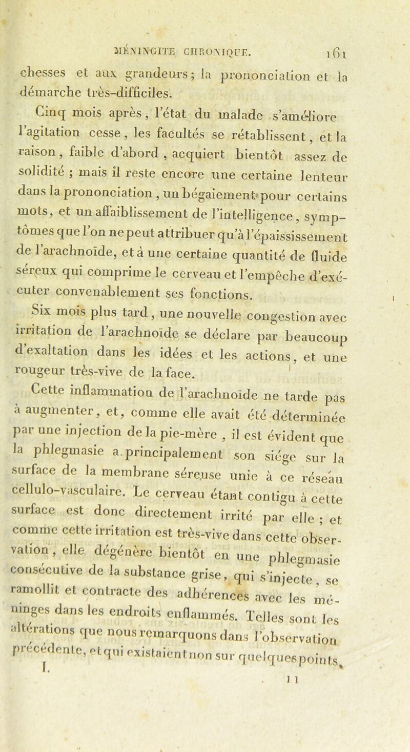 chesses et aux grandeurs; la prononciation et la démarche très-difficiles. Cinq mois après , letat du malade s’améliore l’agitation cesse, les facultés se rétablissent, et la raison, faible d’abord , acquiert bientôt assez de solidité ; mais il Teste encore une certaine lenteur dans la prononciation , un bégaiement pour certains mots, et un affaiblissement de l’intelligence, symp- tômes quel on ne peut attribuer qu’à l’épaississement de l’arachnoïde, et à une certaine quantité de fluide séreux qui comprime le cerveau et l’empêche d’exé- cuter convenablement ses fonctions. Six mois plus tard, une nouvelle congestion avec irritation de 1 arachnoïde se déclare par beaucoup d exaltation dans les idées et les actions, et une rougeur très-vive de la face. Cette inflammation de l’arachnoïde ne tarde pas a augmenter, et, comme elle avait été déterminée par une injection de la pie-mère , il est évident que la phlegmasie a.principalement son siège sur la surface de la membrane séreuse unie à ce réseau cellulo-vasculaire. Le cerveau étant contigu à cette surface est donc directement irrité par elle ; et comme cette irritation est très-vive dans cette obser- vation, elle dégénère bientôt en une phlegmasie consecutive de la substance grise, qui s’injecte, se ramollit et contracte des adhérences avec les mé- ninges dans les endroits enflammés. Telles sont les alterations que nous remarquons dans l’observation precedente, etqui existaientnon sur quelques points.