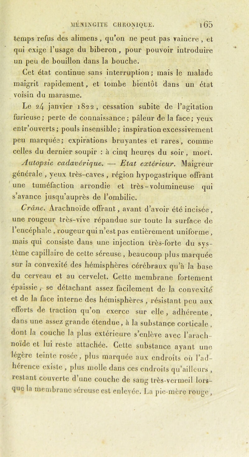 temps refus des alimens , qu’on ne peut pas vaincre , et qui exige l’usage du biberon , pour pouvoir introduire un peu de bouillon dans la bouche. Cet état continue sans interruption; mais le malade maigrit rapidement, et tombe bientôt dans un état voisin du marasme. Le 24 janvier 1822, cessation subite de l’agitation furieuse; perte de connaissance; pâleur de la face; yeux enlr’ouverts ; pouls insensible; inspiration excessivement peu marquée; expirations bruyantes et rares, comme celles du dernier soupir : à cinq heures du soir, mort. Autopsie cadavérique. — Etat extérieur. Maigreur générale , yeux très-caves , région hypogastrique offrant une tuméfaction arrondie et très-volumineuse qui s’avance jusqu’auprès de l’ombilic. Crâne. Arachnoïde offrant, avant d’avoir été incisée , une rougeur très-vive répandue sur toute la surface de l’encéphale , rougeur qui n’est pas entièrement uniforme, mais qui consiste dans une injection très-forte du sys- tème capillaire de cette séreuse , beaucoup plus marquée sur la convexité des hémisphères cérébraux qu’à la base du cerveau et au cervelet. Cette membrane fortement épaissie,- se détachant assez facilement de la convexité et de la face interne des hémisphères , résistant peu aux efforts de traction qu’on exerce sur elle , adhérente , dans une assez grande étendue, à la substance corticale , dont la couche la plus extérieure s’enlève avec l’arach- noïde et lui reste attachée. Celte substance ayant une légère teinte rosée, plus marquée aux endroits où l’ad- hérence existe , plus molle dans ces endroits qu’ailleurs , restant couverte d une couche de sang très-vermeil lors- que la membrane séreuse est enlevée. La pie-mère rouge.