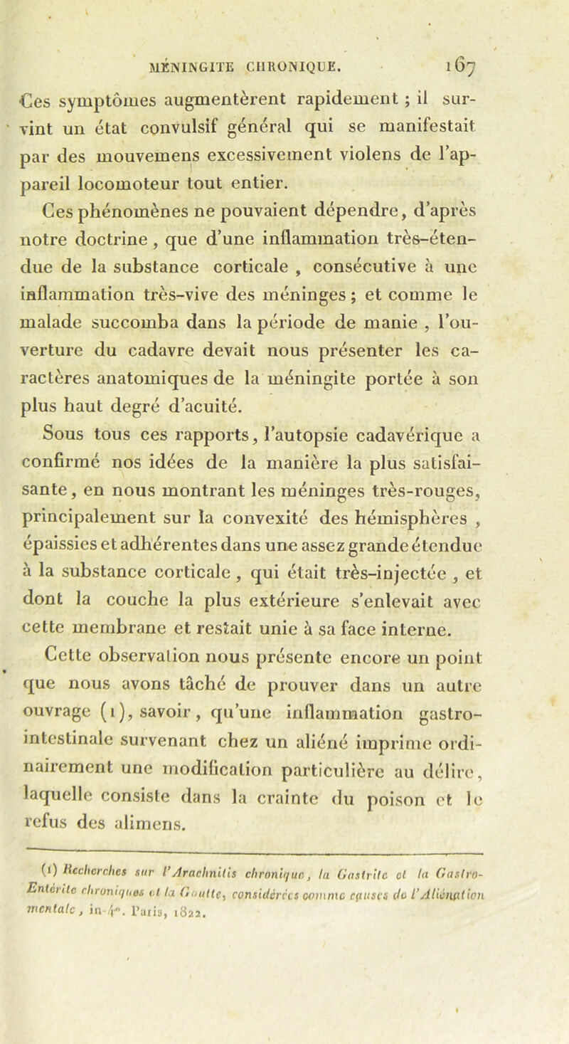 Ces symptômes augmentèrent rapidement ; il sur- vint un état convulsif général qui se manifestait par des mouvemens excessivement violens de l’ap- pareil locomoteur tout entier. Ces phénomènes ne pouvaient dépendre, d’après notre doctrine, que d’une inflammation très-éten- due de la substance corticale , consécutive à une inflammation très-vive des méninges ; et comme le malade succomba dans la période de manie , l’ou- verture du cadavre devait nous présenter les ca- ractères anatomiques de la méningite portée à son plus haut degré d’acuité. Sous tous ces rapports, l’autopsie cadavérique a confirmé nos idées de la manière la plus satisfai- sante, en nous montrant les méninges très-rouges, principalement sur la convexité des hémisphères , épaissies et adhérentes dans une assez grande étendue à la substance corticale , qui était très-injectée , et dont la couche la plus extérieure s’enlevait avec cette membrane et restait unie à sa face interne. Cette observation nous présente encore un point que nous avons tâché de prouver dans un autre ouvrage (1), savoir, qu’une inflammation gastro- intestinale survenant chez un aliéné imprime ordi- nairement une modification particulière au délire, laquelle consiste dans la crainte du poison et le refus des alimens. (') Recherches sur l’Araehnilis chronique, lu Gastrite cl lu Gaslro- Entcrltc chroniques et ta Goutte, considérées comme cfiuscs do l’Aliénation mentale, in-/j. l’aiis, 1S22.