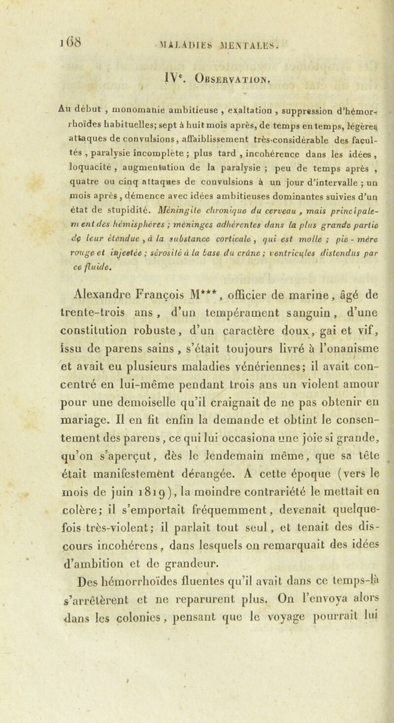 MALADIE» -ME M'A LES, IV*. Observation, Au début , monomanie ambitieuse , exaltation , suppression d’hémor-, j boïdes habituelles; sept à huit mois après, de temps en temps, légère^ attaques de convulsions, affaiblissement très-considérable des facul- tés , paralysie incomplète ; plus tard , incohérence dans les idées , loquacité , augmentation de la paralysie ; peu de temps après , quatre ou cinq attaques de convulsions à un jour d’intervalle ; un mois après , démence avec idées ambitieuses dominantes suivies d’un état de stupidité. Méningite chronique du cerveau , mais principale- mentdcs hémisphères ; méninges adhérentes dans la plus grande partie dp leur étendue , à la substance corticale, qui est molle; pie-mère rouge et injeetée ; sérosité à la base du crâne; ventricules distendus par ce fluide. Alexandre François M***, officier de marine, âgé de trente-trois ans, d’un tempérament sanguin, d’une constitution robuste, d’un caractère doux, gai et vif, issu de parens sains , s’était toujours livré à l’onanisme et avait eu plusieurs maladies vénériennes; il avait con- centré en lui-même pendant trois ans un violent amour pour une demoiselle qu’il craignait de ne pas obtenir en mariage. Il en fit enfin la demande et obtint le consen- tement des parens, ce qui lui occasiona une joie si grande, qu’on s’aperçut, dès le lendemain même, que sa tête était manifestement dérangée. A cette époque (vers le mois de juin 1819), la moindre contrariété le mettait en colère; il s’emportait fréquemment, devenait quelque- fois très-violent; il parlait tout seul, et tenait des dis- cours incohérens, dans lesquels on remarquait des idées d’ambition et de grandeur. Des hémorrhoïdes fluenles qu’il avait dans ce temps-là s’arrêtèrent et ne reparurent plus. On l’envoya alors dans les colonies, pensant que le voyage pourrait lui