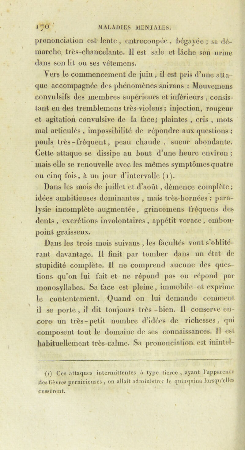 prononciation est lente, entrecoupée, bégayée; sa dé- marche, très-chancelante. 11 est sale et lâche son urine dans son lit ou ses vêtemens. Vers le commencement de juin , il est pris d’une atta- que accompagnée des phénomènes suivans : Mouvemens convulsifs des membres supérieurs et inférieurs , consis- tant en des tremblemcns très-violens ; injection, rougeur et agitation convulsive de la face; plaintes , cris , mots mal articulés , impossibilité de répondre aux questions ; pouls très - fréquent, peau chaude, sueur abondante. Cette attaque se dissipe au bout d’une heure environ ; mais elle se renouvelle avec les mêmes symptômes quatre ou cinq fois, h un jour d’intervalle (1). Dans les mois de juillet et d’août, démence complète; idées ambitieuses dominantes , mais très-bornées ; para- lysie incomplète augmentée, grincemens fréquens des dents, excrétions involontaires, appétit vorace, embon- point graisseux. Dans les trois mois suivans , les facultés vont s’oblité- rant davantage. Il finit par tomber dans un état de stupidité complète. Il ne comprend aucune des ques- tions qu’on lui fait et ne répond pas ou répond par monosyllabes. Sa face est pleine, immobile et exprime le contentement. Quand on lui demande comment il se porte, il dit toujours très-bien. Il conserve en- core un très-petit nombre d’idées de richesses, qui composent tout le domaine de ses connaissances. Il est habituellement très-calme. Sa prononciation, est inintel- (1) Ces attaques intermittentes à type tierce , ayant l’apparence des fièvres pernicieuses , on allait administrer le quinquina lorsqu’elles