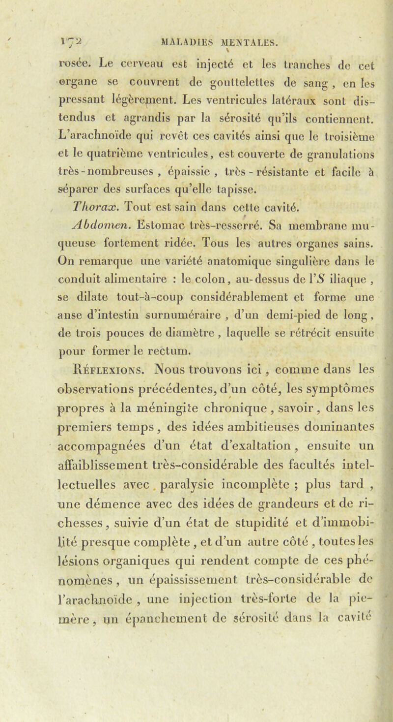 rosée. Le cerveau est injecté et les tranches de cet organe se couvrent de gouttelettes de sang , en les pressant légèrement. Les ventricules latéraux sont dis- tendus et agrandis par la sérosité qu’ils contiennent. L’arachnoïde qui revêt ces cavités ainsi que le troisième et le quatrième ventricules, est couverte de granulations très - nombreuses , épaissie, très - résistante et facile à séparer des surfaces qu’elle tapisse. Thorax. Tout est sain dans cette cavité. f Abdomen. Estomac très-resserré. Sa membrane mu- queuse fortement ridée. Tous les autres organes sains. On remarque une variété anatomique singulière dans le conduit alimentaire : le colon, au-dessus de l’5 iliaque , se dilate tout-à-coup considérablement et forme une anse d’intestin surnuméraire , d’un demi-pied de long, de trois pouces de diamètre , laquelle se rétrécit ensuite pour former le rectum. IIéflexions. Nous trouvons ici, comme dans les observations précédentes, d’un côté, les symptômes propres à la méningite chronique, savoir, dans les premiers temps , des idées ambitieuses dominantes accompagnées d’un état d’exaltation, ensuite un affaiblissement très-considérable des facultés intel- lectuelles avec paralysie incomplète ; plus tard , une démence avec des idées de grandeurs et de ri- chesses, suivie d’un état de stupidité et d’immobi- lité presque complète, et d’un autre côté , toutes les lésions organiques qui rendent compte de ces phé- nomènes , un épaississement très-considérable de l’arachnoïde , une injection très-forte de la pie- mère , un épanchement de sérosité dans la cavité