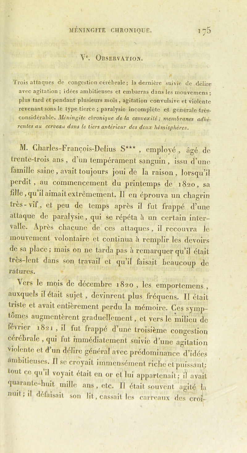 MENINGITE CIIRONTQUr:. \?e. Observation. Trois attaques de congestion cérébrale; la dernière suivie de délire avec agitation ; idées ambitieuses et embarras dans les mouvemens ; plus tard cl pendant plusieurs mois, agitation convulsive et violente revenant sons le type tierce ; paralysie incomplète et générale très- considérable. Méningite chronique de la convexité; membranes adhé- rentes au cerveau dans le tiers antérieur des deux hémisphères. j M. Charles-François-Dclius S*** , employé , âgé de trente-trois ans , d’un tempérament sanguin , issu d’une famille saine , avait toujours joui de la raison , lorsqu’il perdit, au commencement du printemps de 1820, sa fille, qu il aimait extrêmement. Il en éprouva un chagrin très-vif, et peu de temps après il fut frappé d’une attaque de paralysie, qui se répéta h un certain inter- valle. Après chacune de ces attaques, il recouvra le mouvement volontaire et conlinua à remplir les devoirs de sa place; mais on ne tarda pas à remarquer qu’il était très-lent dans son travail et qu’il faisait beaucoup de ratures. ^ ers le mots de décembre 1820 , les emporlcmens , auxquels il était sujet , devinrent plus fréquens. Il était triste et avait entièrement perdu la mémoire. Ces symp- tômes augmentèrent graduellement, et vers le milieu de lévrier 1821,1'! fut frappé d’une troisième congestion cérébrale , qui fut immédiatement suivie d’une agitation violente et d’un délire général avec prédominance d’idées ambitieuses. Il se croyait immensément riche cl puissant; tout ce qu’il voyait était en or et lui appartenait; il avait quarante-huit mille ans , etc. Il était souvent agité la nuit, il défaisait son lit, cassait les carreaux des croi-