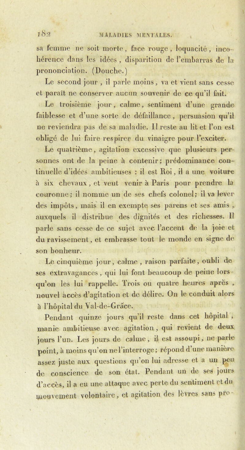 sa femme ne soit morte, face rouge , loquacité, inco- hérence dans les idées , disparition de l’embarras de la prononciation. (Douche.) Le second jour , il parle moins, va et vient sans cesse et paraît ne conserver aucun souvenir de ce qu’il tait. Le troisième jour, calme, sentiment d’une grande faiblesse et d’une sorte de défaillance, persuasion qu’il ne reviendra pas de sa maladie. II reste au lit et l’on est obligé de lui faire respirer du vinaigre pour l’exciter. Le quatrième, agitation excessive que plusieurs per- sonnes ont de la peine à contenir; prédominance con- tinuelle d’idées ambitieuses : il est Roi, il a une voiture à six chevaux, et veut venir à Paris pour prendre la couronne; il nomme un de ses chefs colonel; il va lever des impôts, mais il en exempte ses parens et ses amis , auxquels il distribue des dignités et des richesses. Il parle sans cesse de ce sujet avec l’accent de la joie et du ravissement, et embrasse tout le monde en signe de son bonheur. Le cinquième jour, calme , raison parfaite, oubli de ses extravagances, qui lui font beaucoup de peine lors qu’on les lui rappelle. Trois ou quatre heures après , nouvel accès d’agitation et de délire. On le conduit alors à l’hôpital du Val-de-Grace. Pendant quinze jours qu’il reste dans cet hôpital , manie ambitieuse avec agitation, qui revient de deux jours l’un. Les jours de calme , il est assoupi, ne parle point, à moins qu’on ne l’interroge; répond d une manière assez juste aux questions qu’on lui adresse et a un peu de conscience de son étal. Pendant un de ses jours d’accès, il a eu une attaque avec perte du sentiment et du mouvement volontaire, et agitation des lèvres sans pie