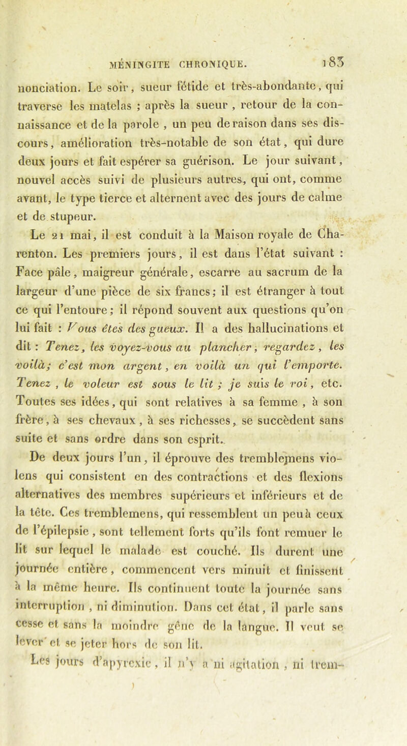 nonciation. Le soir, sueur fétide et très-abondante, qui traverse les matelas ; après la sueur , retour de la con- naissance et de la parole , un peu de raison dans ses dis- cours , amélioration très-notable de son état, qui dure deux jours et fait espérer sa guérison. Le jour suivant, nouvel accès suivi de plusieurs autres, qui ont, comme avant, le type tierce et alternent avec des jours de calme et de stupeur. Le 21 mai, il est conduit à la Maison royale de Cha- renton. Les premiers jours, il est dans l’état suivant : Face pâle, maigreur générale, escarre au sacrum de la largeur d’une pièce de six francs; il est étranger à tout ce qui l’entoure; il répond souvent aux questions qu’on lui fait : Fous êtes des gueux. Il a des hallucinations et dit: Tenez, les voyez-vous au plancher, regardez, les voilà; c’est mon argent, en voilà un qui l’emporte. Tenez , le voleur est sous le lit ; je suis le roi, etc. Toutes ses idées, qui sont relatives à sa femme , à son frère, à ses chevaux , h ses richesses, se succèdent sans suite et sans ordre dans son esprit. De deux jours l’un, il éprouve des tremblejnens vio- lons qui consistent en des contractions et des flexions alternatives des membres supérieurs et inférieurs et de la tête. Ces tremblemens, qui ressemblent un peuâ ceux de l’épilepsie, sont tellement forts qu’ils font remuer le lit sur lequel le malade est couché. Ils durent une journée entière, commencent vers minuit cl finissent à la même heure. Ils continuent toute la journée sans interruption , ni diminution. Dans cet état, il parle sans cesse et, sans la moindre gêne de la langue. Il veut se lever et se jeter hors de son lit. Les jours d’apyrexie, il n’\ a ni agitation , ni lrem—