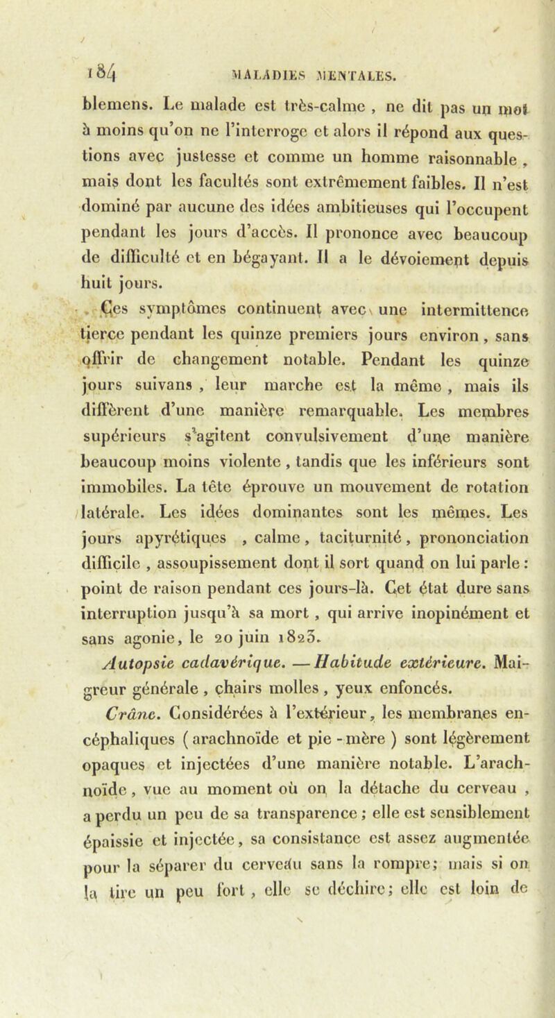 blemens. Le malade est très-calme , ne dit pas un mot à moins qu’on ne l’interroge et alors il répond aux ques- tions avec justesse et comme un homme raisonnable , mais dont les facultés sont extrêmement faibles. Il n’est dominé par aucune des idées ambitieuses qui l’occupent pendant les jours d’accès. Il prononce avec beaucoup de difficulté et en bégayant. Il a le dévoiement depuis huit jours. Ces symptômes continuent avec\ une intermittence tierce pendant les quinze premiers jours environ , sans qffrir de changement notable. Pendant les quinze jours suivan9 , leur marche est la même , mais ils diffèrent d’une manière remarquable. Les membres supérieurs s’agitent convulsivement d’une manière beaucoup moins violente , tandis que les inférieurs sont immobiles. La tête éprouve un mouvement de rotation latérale. Les idées dominantes sont les mêrues. Les jours apyrétiques , calme , taciturnité , prononciation difficile , assoupissement dont il sort quand on lui parle : point de raison pendant ces jours-là. Cet état dure sans interruption jusqu’à sa mort , qui arrive inopinément et sans agonie, le 20 juin 1820. Autopsie cadavérique. —Habitude extérieure. Mai- greur générale , chairs molles , yeux enfoncés. Crâne. Considérées à l’extérieur, les membranes en- céphaliques ( arachnoïde et pie - mère ) sont légèrement opaques et injectées d’une manière notable. L’arach- noïde , vue au moment où on la détache du cerveau , a perdu un peu de sa transparence ; elle est sensiblement épaissie et injectée, sa consistance est assez augmentée pour la séparer du cerveàu sans la rompre; mais si on la tire un peu fort, elle se déchire; elle est loin de