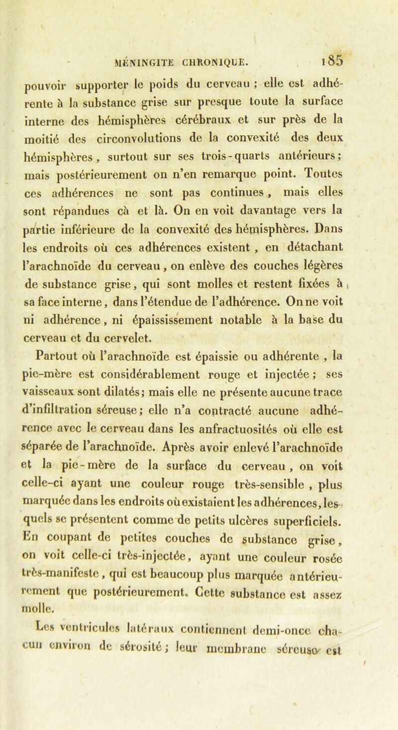 pouvoir supporter le poids du cerveau ; elle est adhé- rente à la substance grise sur presque toute la surface interne des hémisphères cérébraux et sur près de la moitié des circonvolutions de la convexité des deux hémisphères, surtout sur ses trois-quarts antérieurs; mais postérieurement on n’en remarque point. Toutes ces adhérences ne sont pas continues, mais elles sont répandues cà et là. On en voit davantage vers la partie inférieure de la convexité des hémisphères. Dans les endroits où ces adhérences existent , en détachant l’arachnoïde du cerveau , on enlève des couches légères de substance grise, qui sont molles et restent fixées à sa face interne, dans l’étendue de l’adhérence. On ne voit ni adhérence, ni épaississement notable à la base du cerveau et du cervelet. Partout où l’arachnoïde est épaissie ou adhérente , la pie-mère est considérablement rouge et injectée ; ses vaisseaux sont dilatés; mais elle ne présente aucune trace d’infiltration séreuse; elle n’a contracté aucune adhé- rence avec le cerveau dans les anfractuosités où elle est séparée de l’arachnoïde. Après avoir enlevé l’arachnoïde et la pic-mère de la surface du cerveau, on voit celle-ci ayant une couleur rouge très-sensible , plus marquée dans les endroits où existaient les adhérences, les quels se présentent comme de petits ulcères superficiels, bn coupant de petites couches de substance grise, on voit celle-ci très-injectée, ayant une couleur rosée très-manifeste, qui est beaucoup plus marquée antérieu- rement que postérieurement. Cette substance est assez molle. Les ventricules latéraux contiennent demi-once cha- cun environ de sérosité ; leur membrane séreusty est