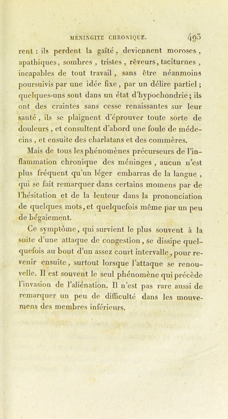 rent : ils perdent la gaîté , deviennent moroses , apathiques, sombres , tristes , rêveurs, taciturnes , incapables de tout travail , sans être néanmoins poursuivis par une idée fixe, par un délire partiel ; quelques-uns sont dans un état d’hypochondrie ; ils ont des craintes sans cesse renaissantes sur leur santé , ils se plaignent d’éprouver toute sorte de douleurs , et consultent d’abord une foule de méde- cins , et ensuite des charlatans et des commères. Mais de tous les phénomènes précurseurs de l’in- flammation chronique des méninges , aucun n’est plus fréquent qu’un léger embarras de la langue , qui se fait remarquer dans certains mornens par de l’hésitation et de la lenteur dans la prononciation de quelques mots, et quelquefois même par un peu de bégaiement. Ce symptôme, qui survient le plus souvent à la suite d’une attaque de congestion, se dissipe quel- quefois au bout d’un assez court intervalle, pour re- venir ensuite, surtout lorsque l’attaque se renou- velle. Il est souvent le seul phénomène qui précède 1 invasion de l’aliénation. Il n’est pas rare aussi de remarquer un peu de difficulté dans les mouve- mens des membres inférieurs.