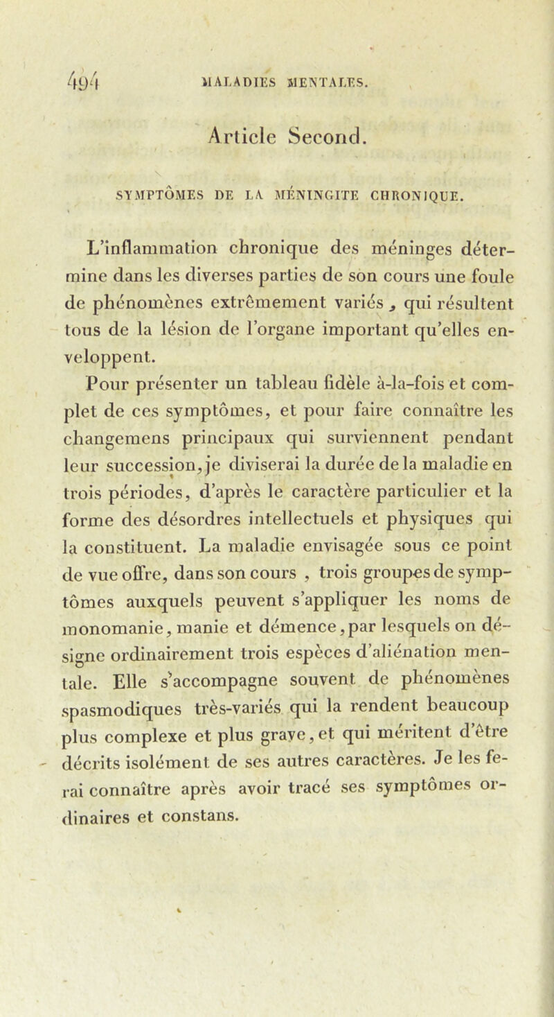 Article Second. SYMPTÔMES DE LA MÉNINGITE CHRONIQUE. L’inflammation chronique des méninges déter- mine dans les diverses parties de son cours une foule de phénomènes extrêmement variés , qui résultent tous de la lésion de l’organe important qu’elles en- veloppent. Pour présenter un tableau fidèle à-la-fois et com- plet de ces symptômes, et pour faire connaître les changemens principaux qui surviennent pendant leur succession, je diviserai la durée delà maladie en trois périodes, d’après le caractère particulier et la forme des désordres intellectuels et physiques qui la constituent. La maladie envisagée sous ce point de vue offre, dans son cours , trois groupes de symp- tômes auxquels peuvent s’appliquer les noms de monomanie, manie et démence,par lesquels on dé- signe ordinairement trois espèces d’aliénation men- tale. Elle s'accompagne souvent de phénomènes spasmodiques très-variés qui la rendent beaucoup plus complexe et plus grave,et qui méritent d’être décrits isolément de ses autres caractères. Je les fe- rai connaître après avoir tracé ses symptômes or- dinaires et constans.