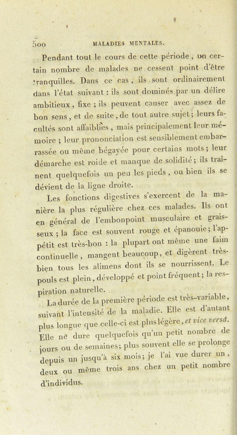 I 1 5oO MALADIES MENTALES. Pendant tout le cours de cette période , un cer- tain nombre de malades ne cessent point d’être tranquilles. Dans ce cas , ils sont ordinairement dans l’état suivant : ils sont dominés par un délire ambitieux, fixe ; ils peuvent causer avec assez de bon sens, et de suite, de tout autre sujet; leurs fa- cultés sont affaiblies , mais principalement leur mé- moire ; leur prononciation est sensioiement embai- rassée ou même bégayée pour certains mots ; leur démarche est roide et manque de solidité; ils traî- nent quelquefois un peu les pieds , ou bien ils se dévient de la ligne droite. Les fonctions digestives s’exercent de la ma- nière la plus régulière chez ces malades. Ils ont en général de l’embonpoint musculaire et grais- seux ; la face est souvent rouge et épanouie; 1 ap- pétit est très-bon : la plupart ont même une faim continuelle, mangent beaucoup, et digèrent tres- bien tous les alimens dont ils se nourrissent. Le pouls est plein, développé et point fréquent ; la res- piration naturelle. La durée de la première période est très-variable, suivant l’intensité de la maladie. Elle est d'autant plus longue que celle-ci est plus légère, et vice versd Elle nd dure quelquefois qu un petit nom îc te Jours ou de semaines; plus souvent elle se prolonge depuis un jusqu’à six mois; je l'ai vue durer un , deux ou même trois ans chez un petit nombre d’individus.