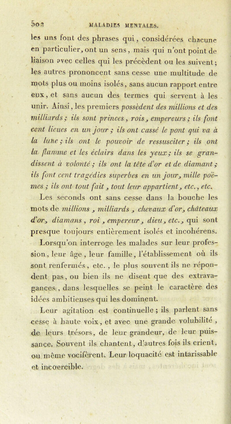 I .• V les uns font des phrases qui, considérées chacune en particulier,ont un sens, mais qui n’ont point de liaison avec celles qui les précèdent ou les suivent; les autres prononcent sans cesse une multitude de roots plus ou moins isolés, sans aucun rapport entre eux, et sans aucun des termes qui servent à les unir. Ainsi, les premiers possèdent des millions et des milliards ; ils sont princes, rois, empereurs ; ils font cent lieues en un jour ; ils ont cassé le pont qui va à la lune ; ils ont le pouvoir de ressusciter ; ils ont la flamme et les éclairs dans les yeux; ils se gran- dissent à volonté; ils ont la tête d’or et de diamant; ils font cent tragédies superbes en un jour, mille poè- mes ; ils ont tout fait, tout leur appartient, etc., etc. Les seconds ont sans cesse dans la bouche les mots de millions , milliards , chevaux d’or, châteaux d'or, diamans , roi , empereur, dieu, etc., qui sont presque toujours entièrement isolés et incohérens. Lorsqu’on interroge les malades sur leur profes- sion, leur âge, leur famille, l’établissement où ils sont renfermés, etc. , le plus souvent ils ne répon- dent pas, ou bien ils ne disent que des extrava- gances , dans lesquelles se peint le caractère des idées ambitieuses qui les dominent. Leur agitation est continuelle ; ils parlent sans cesse à haute voix, et avec une grande volubilité , de leurs trésors, de leur grandeur, de leur puis- sance. Souvent ils chantent, d’autres fois ils crient, ou môme vocifèrent. Leur loquacité est intarissable et incoercible.