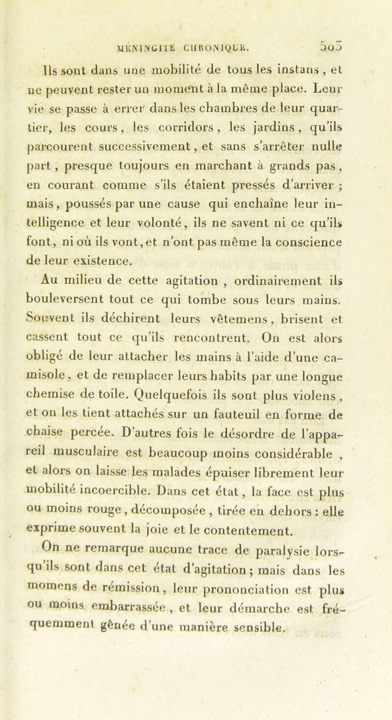 Ils sont dans une mobilité de tous les instans , et ne peuvent rester un moment à la même place. Leur vie se passe à errer dans les chambres de leur quar- tier, les cours, les corridors, les jardins, qu’ils parcourent successivement, et sans s’arrêter nulle part, presque toujours en marchant à grands pas , en courant comme s’ils étaient pressés d’arriver ; mais, poussés par une cause qui enchaîne leur in- telligence et leur volonté, ils ne savent ni ce qu’ils font, ni où ils vont,et n’ont pas même la conscience de leur existence. Au milieu de cette agitation , ordinairement ils bouleversent tout ce qui tombe sous leurs mains. Souvent ils déchirent leurs vêtemens, brisent et cassent tout ce qu’ils rencontrent. On est alors obligé de leur attacher les mains à l’aide d’une ca- misole, et de remplacer leurs habits par une longue chemise de toile. Quelquefois ils sont plus violens , et on les tient attachés sur un fauteuil en forme de chaise percée. D’autres fois le désordre de l’appa- reil musculaire est beaucoup moins considérable , et alors on laisse les malades épuiser librement leur mobilité incoercible. Dans cet état, la face est plus ou moins rouge , décomposée , tirée en dehors : elle exprime souvent la joie et le contentement. On ne remarque aucune trace de paralysie lors- qu ils sont dans cet étal d’agitation; mais dans les momens de remission, leur prononciation est plus ou moins, embarrassée , et leur démarche est fré- quemment gênée d’une manière sensible.