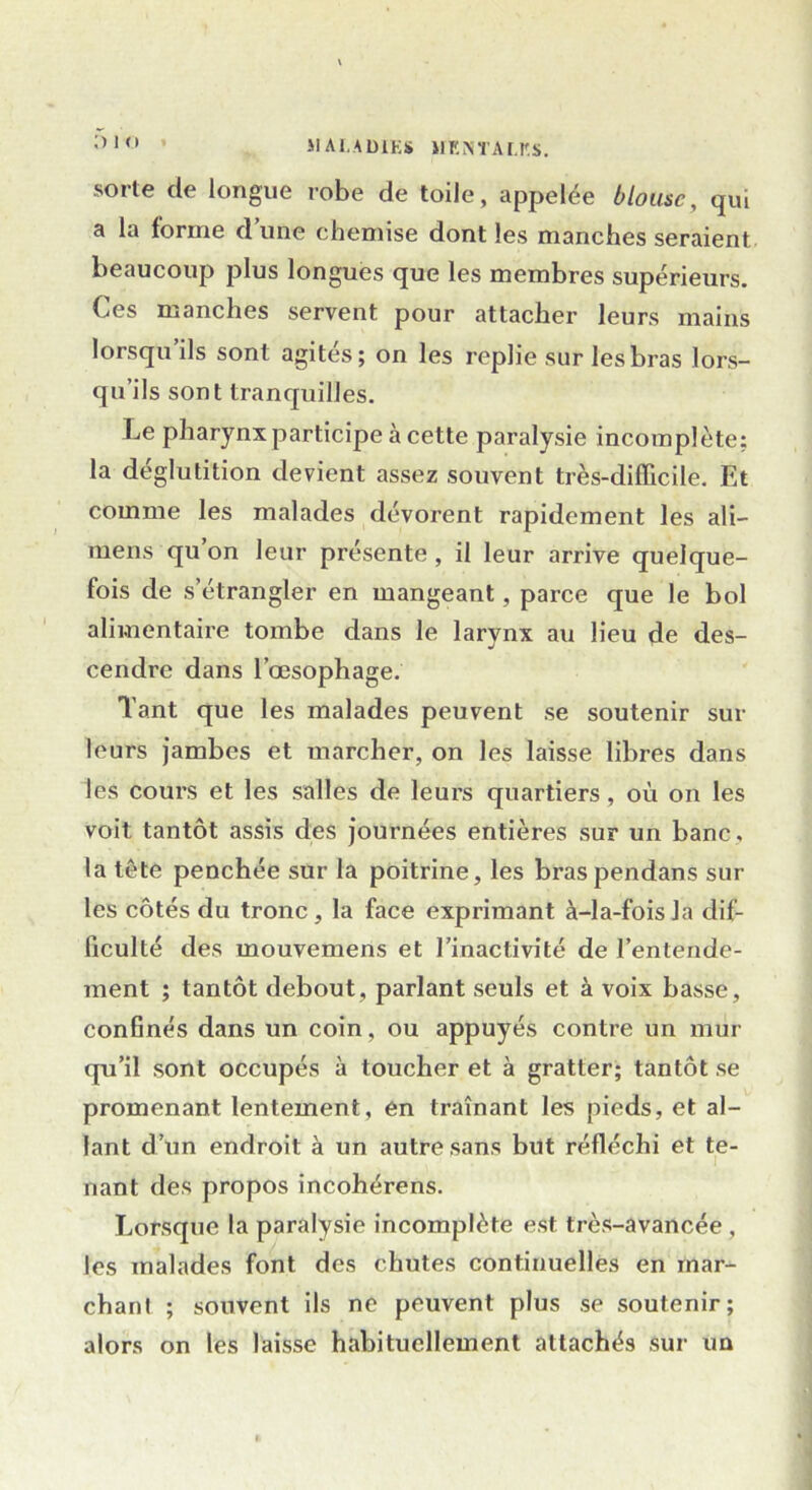 sorte de longue robe de toile, appelée blouse, qui a la forme dune chemise dont les manches seraient beaucoup plus longues que les membres supérieurs. Ces manches servent pour attacher leurs mains lorsqu ils sont agités; on les replie sur les bras lors- qu’ils sont tranquilles. Le pharynx participe à cette paralysie incomplète; la déglutition devient assez souvent très-difficile. Et comme les malades dévorent rapidement les ali- mens qu on leur présente, il leur arrive quelque- fois de s’étrangler en mangeant, parce que le bol alimentaire tombe dans le larynx au lieu de des- cendre dans l’œsophage. Tant que les malades peuvent se soutenir sur leurs jambes et marcher, on les laisse libres dans les cours et les salles de leurs quartiers, où on les voit tantôt assis des journées entières sur un banc, la tête penchée sur la poitrine, les braspendans sur les côtés du tronc, la face exprimant à-la-fois la dif- ficulté des mouvemens et l’inactivité de l’entende- ment ; tantôt debout, parlant seuls et à voix basse, confinés dans un coin, ou appuyés contre un mur qu’il sont occupés à toucher et à gratter; tantôt se promenant lentement, en traînant les pieds, et al- lant d’un endroit à un autre sans but réfléchi et te- nant des propos incohérens. Lorsque la paralysie incomplète est très-avancée , les malades font des chutes continuelles en mar- chant ; souvent ils ne peuvent plus se soutenir; alors on les laisse habituellement attachés sur un