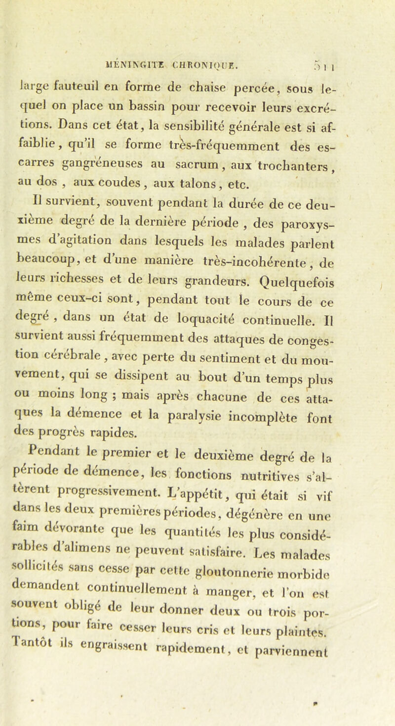 Jarge fauteuil en forme de chaise percée, sous le- quel on place un bassin pour recevoir leurs excré- tions. Dans cet état, la sensibilité générale est si af- faiblie , qu’il se forme très-fréquemment des es- carres gangréneuses au sacrum, aux trochanters , au dos , aux coudes , aux talons , etc. Il survient, souvent pendant la durée de ce deu- xième degré de la dernière période , des paroxys- mes d’agitation dans lesquels les malades parlent beaucoup, et d’une manière très-incohérente, de leurs richesses et de leurs grandeurs. Quelquefois meme ceux-ci sont, pendant tout le cours de ce degré , dans un état de loquacité continuelle. Il survient aussi fréquemment des attaques de conges- tion cérébrale , avec perte du sentiment et du mou- vement, qui se dissipent au bout d’un temps plus ou moins long ; mais après chacune de ces atta- ques la démence et la paralysie incomplète font des progrès rapides. Pendant le premier et le deuxième degré de la période de démence, les fonctions nutritives s’al- tèrent progressivement. L’appétit, qui était si vif dans les deux premières périodes, dégénère en une faim dévorante que les quantités les plus considé- rables d’alimens ne peuvent satisfaire. Les malades sollicités sans cesse par cette gloutonnerie morbide demandent continuellement à manger, et l’on est souvent obligé de leur donner deux ou trois por- tions, pour faire cesser leurs cris et leurs plaintes. Tantôt ils engraissent rapidement, et parviennent