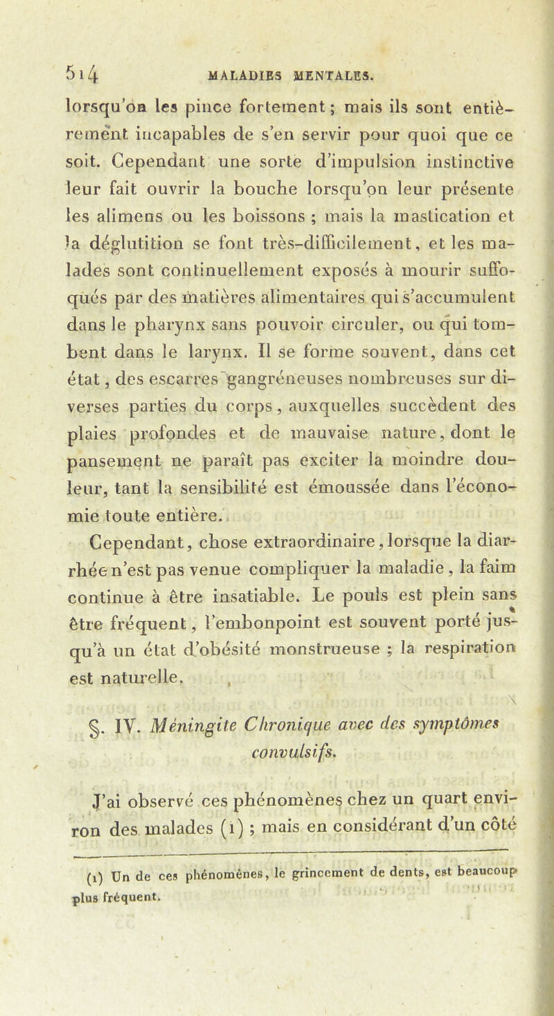 lorsqu’oa les pince fortement; mais ils sont entiè- rement incapables cle s’en servir pour quoi que ce soit. Cependant une sorte d’impulsion instinctive leur fait ouvrir la bouche lorsqu’on leur présente les alimens ou les boissons ; mais la mastication et la déglutition se font très-difficilement, et les ma- lades sont continuellement exposés à mourir suffo- qués par des matières alimentaires qui s’accumulent dans le pharynx sans pouvoir circuler, ou qui tom- bent dans le larynx. Il se forme souvent, dans cet état, des escarres gangréneuses nombreuses sur di- verses parties du corps, auxquelles succèdent des plaies profondes et de mauvaise nature, dont le pansement ne paraît pas exciter la moindre dou- leur, tant la sensibilité est émoussée dans lecono- mie toute entière. Cependant, chose extraordinaire,lorsque la diar- rhée n’est pas venue compliquer la maladie, la faim continue à être insatiable. Le pouls est plein sans être fréquent, l’embonpoint est souvent porté jus- qu’à un état d’obésité monstrueuse ; la respiration est naturelle. g. IV. Méningite Chronique arec des symptômes convulsifs. J’ai observé ces phénomènes chez un quart envi- ron des malades (i) ; mais en considérant d’un côté (i) Un de ces phénomènes, le grincement de dents, est beaucoup plus fréquent.