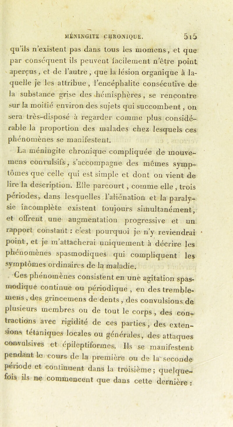 qu’ils n existent pas dans tous les momens, et que par conséquent ils peuvent facilement n’être point aperçus, et de l’autre, que la lésion organique à la- quelle je les attribue, l’encépbalite consécutive de la substance grise des .hémisphères, se rencontre sur la moitié environ des sujets qui succombent, on sera très-disposé à regarder comme plus considé- rable la proportion des malades chez lesquels ces phénomènes se manifestent. La méningite chronique compliquée de mouve- mens convulsifs, s accompagne des mômes symp- tômes que celle qui est simple et dont on vient de lire la description. Elle parcourt, comme elle , trois périodes, dans lesquelles l’aliénation et la paraly- sie incomplète existent toujours simultanément, et offrent une augmentation progressive et un rapport constant : c’est pourquoi je n’y reviendrai * point, et je m’attacherai uniquement à décrire les phénomènes spasmodiques qui compliquent les symptômes ordinaires de la maladie. Ces phénomènes consistent en une agitation spas- modique continue ou périodique , en des tremble- mens , des grincemens de dents, des convulsions de plusieurs membres ou de tout le corps , des con- tractions avec rigidité de ces parties, des exten- sions tétaniques locales ou générales, des attaques convulsives et épileptiformes. Ils se manifestent pendant le cours de la première ou de la'seconde période et continuent dans la troisième; quelque- fois ils ne commencent que dans celte dernière :