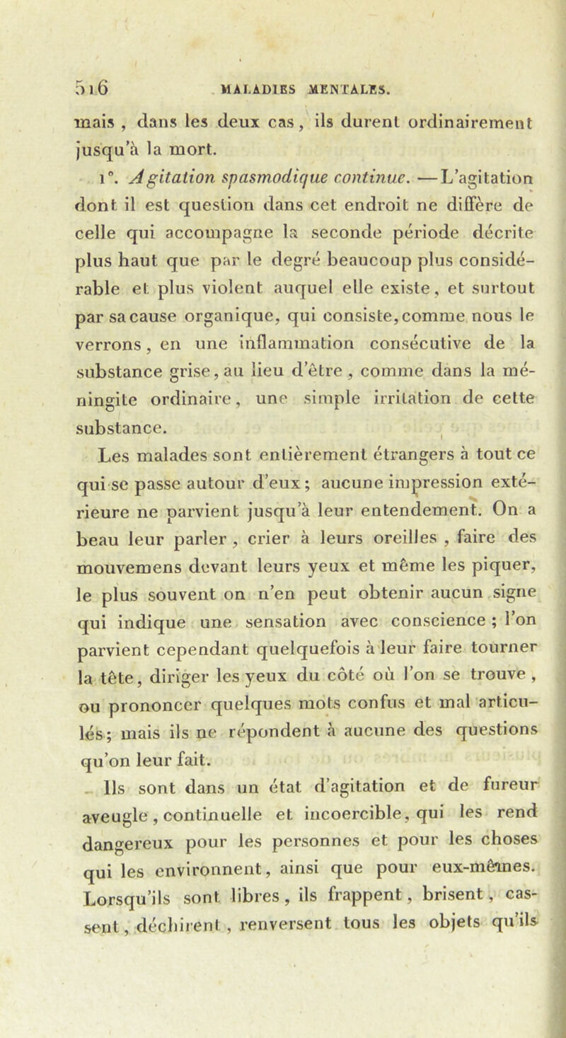 mais , dans les deux cas, ils durent ordinairement jusqu’à la mort. i°. Agitation spasmodique continue. —L’agitation dont, il est question dans cet endroit ne diffère de celle qui accompagne la seconde période décrite plus haut que par le degré beaucoup plus considé- rable et plus violent auquel elle existe, et surtout par sa cause organique, qui consiste, comme nous le verrons, en une inflammation consécutive de la substance grise, au lieu d’être , comme dans la mé- ningite ordinaire, une simple irritation de cette substance. Les malades sont entièrement étrangers à tout ce qui se passe autour d’eux; aucune impression exté- rieure ne parvient jusqu’à leur entendement. On a beau leur parler , crier à leurs oreilles , faire des mouvemens devant leurs yeux et même les piquer, le plus souvent on n’en peut obtenir aucun signe qui indique une sensation avec conscience ; l’on parvient cependant quelquefois à leur faire tourner la tête, diriger les yeux du côté où l’on se trouve , ou prononcer quelques mots confus et mal articu- lés; mais ils ne répondent à aucune des questions qu’on leur fait. Ils sont dans un état d’agitation et de fureur aveugle , continuelle et incoercible, qui les rend dangereux pour les personnes et pour les choses qui les environnent, ainsi que pour eux-mêmes. Lorsqu’ils sont libres, ils frappent, brisent, cas- sent , déchirent, renversent tous les objets qu’ils