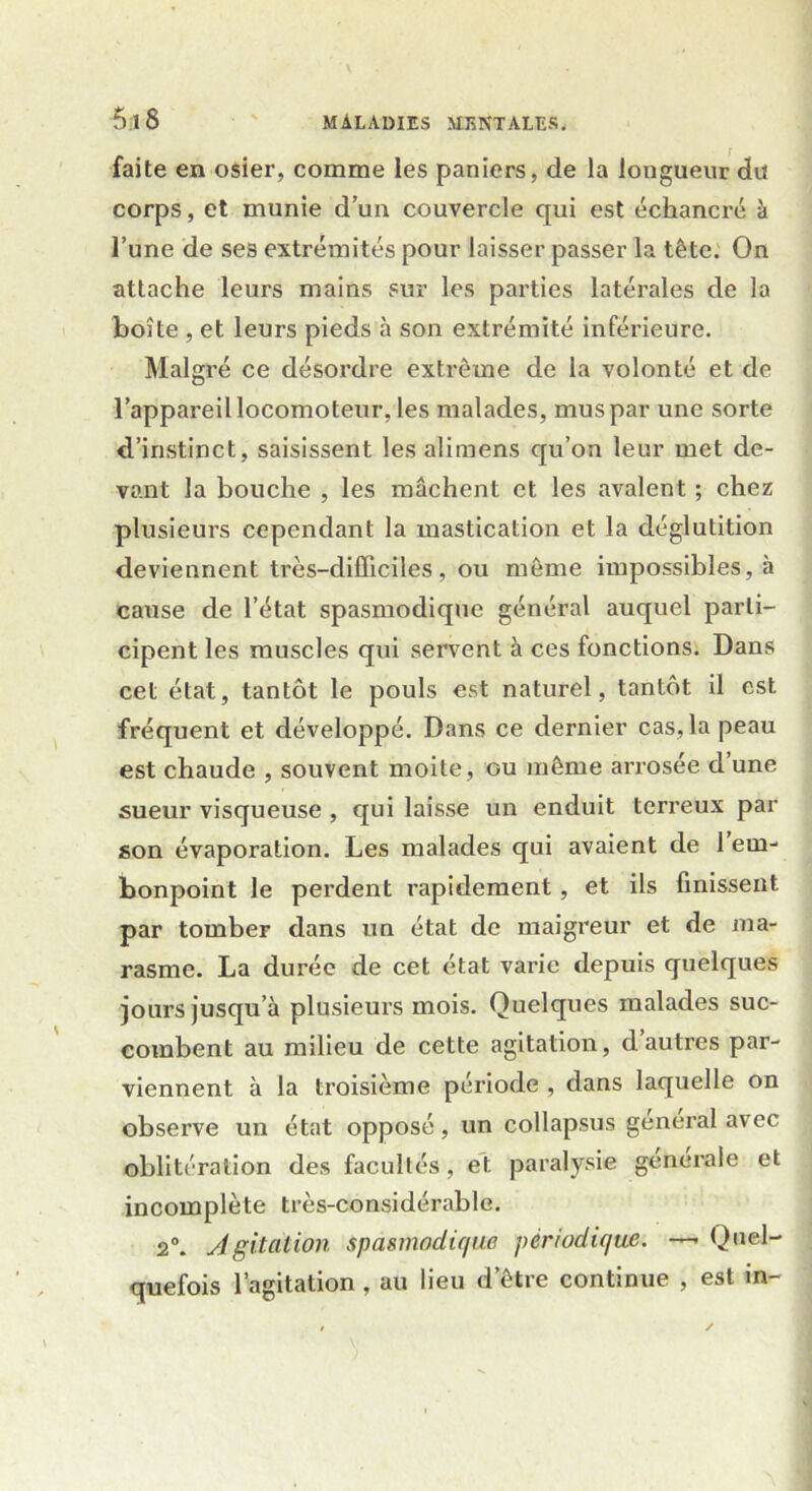 faite en osier, comme les paniers, de la longueur du corps, et munie d’un couvercle qui est échancré à l’une de ses extrémités pour laisser passer la tête. On attache leurs mains sur les parties latérales de la boîte , et leurs pieds à son extrémité inférieure. Malgré ce désordre extrême de la volonté et de l’appareil locomoteur, les malades, mus par une sorte d’instinct, saisissent les alimens qu’on leur met de- vant la bouche , les mâchent et les avalent ; chez plusieurs cependant la mastication et la déglutition deviennent très-difficiles, ou même impossibles, à cause de l’état spasmodique général auquel parti- cipent les muscles qui servent à ces fonctions. Dans cet état, tantôt le pouls est naturel, tantôt il est fréquent et développé. Dans ce dernier cas, la peau est chaude , souvent moite, ou même arrosée d’une sueur visqueuse , qui laisse un enduit terreux par son évaporation. Les malades qui avaient de 1 em- bonpoint le perdent rapidement, et ils finissent par tomber dans un état de maigreur et de ma- rasme. La durée de cet état varie depuis quelques jours jusqu’à plusieurs mois. Quelques malades suc- combent au milieu de cette agitation, d’autres par- viennent à la troisième période , dans laquelle on observe un état opposé, un collapsus general avec oblitération des facultés, et paralysie generale et incomplète très-considérable. 2°. Agitation spasmodique périodique. —- Quel- quefois l’agitation, au lieu d’être continue , est in-