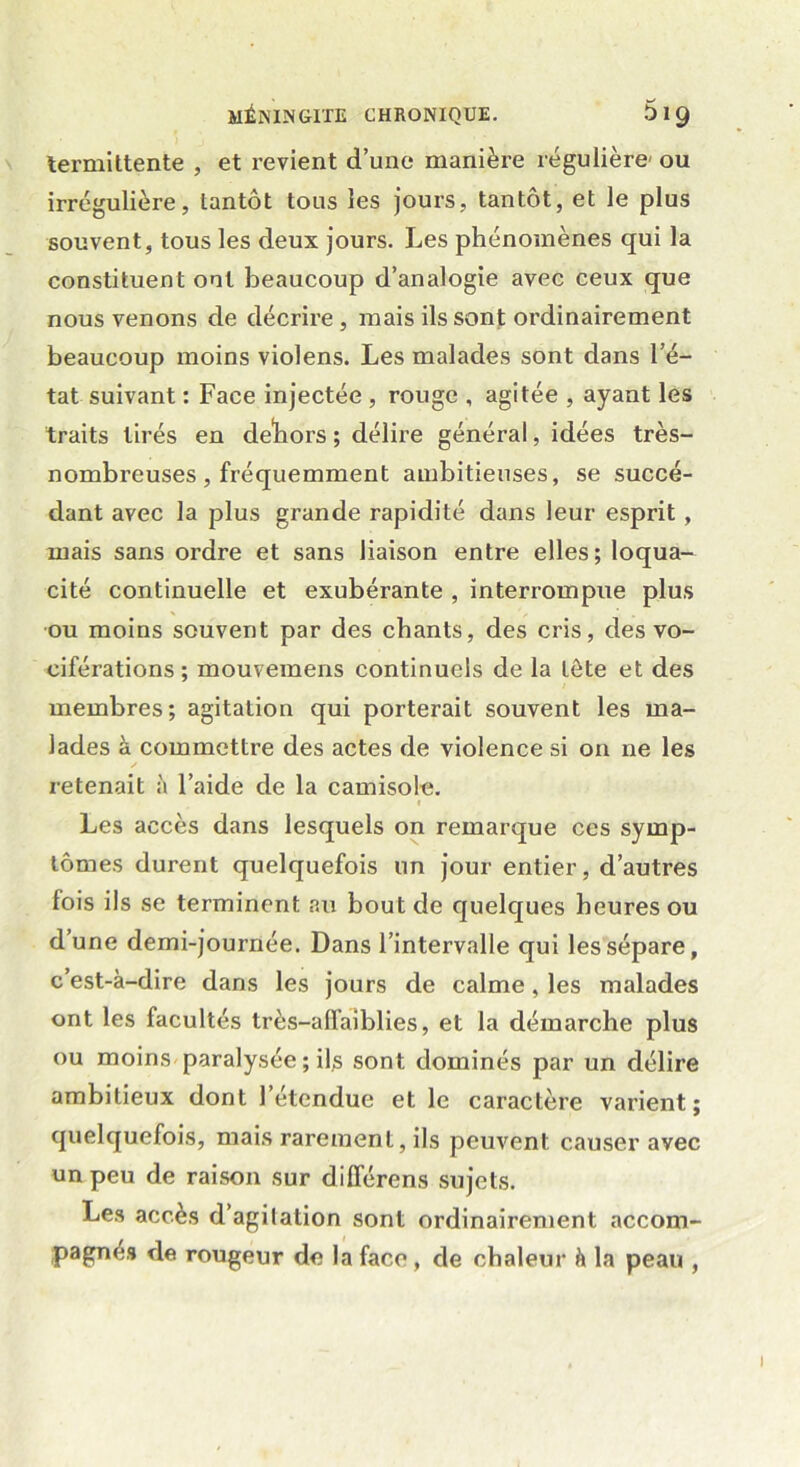 termittente , et revient d’une manière régulière' ou irrégulière, lantôt tous les jours, tantôt, et le plus souvent, tous les deux jours. Les phénomènes qui la constituent ont beaucoup d’analogie avec ceux que nous venons de décrire, mais ils sont ordinairement beaucoup moins violens. Les malades sont dans l’é- tat suivant : Face injectée , rouge , agitée , ayant les traits tirés en dehors ; délire général, idées très- nombreuses, fréquemment ambitieuses, se succé- dant avec la plus grande rapidité dans leur esprit , mais sans ordre et sans liaison entre elles; loqua- cité continuelle et exubérante , interrompue plus ou moins souvent par des chants, des cris, des vo- ciférations ; mouvemens continuels de la tête et des membres; agitation qui porterait souvent les ma- lades à commettre des actes de violence si on ne les retenait à l’aide de la camisole. Les accès dans lesquels on remarque ces symp- tômes durent quelquefois un jour entier, d’autres fois ils se terminent au bout de quelques heures ou d’une demi-journée. Dans l’intervalle qui les sépare, c’est-à-dire dans les jours de calme, les malades ont les facultés très-affaîblies, et la démarche plus ou moins paralysée ; ils sont dominés par un délire ambitieux dont 1 étendue et le caractère varient; quelquefois, mais rarement, ils peuvent causer avec un peu de raison sur différens sujets. Les accès d’agitation sont ordinairement accom- pagnés de rougeur de la face , de chaleur à la peau ,