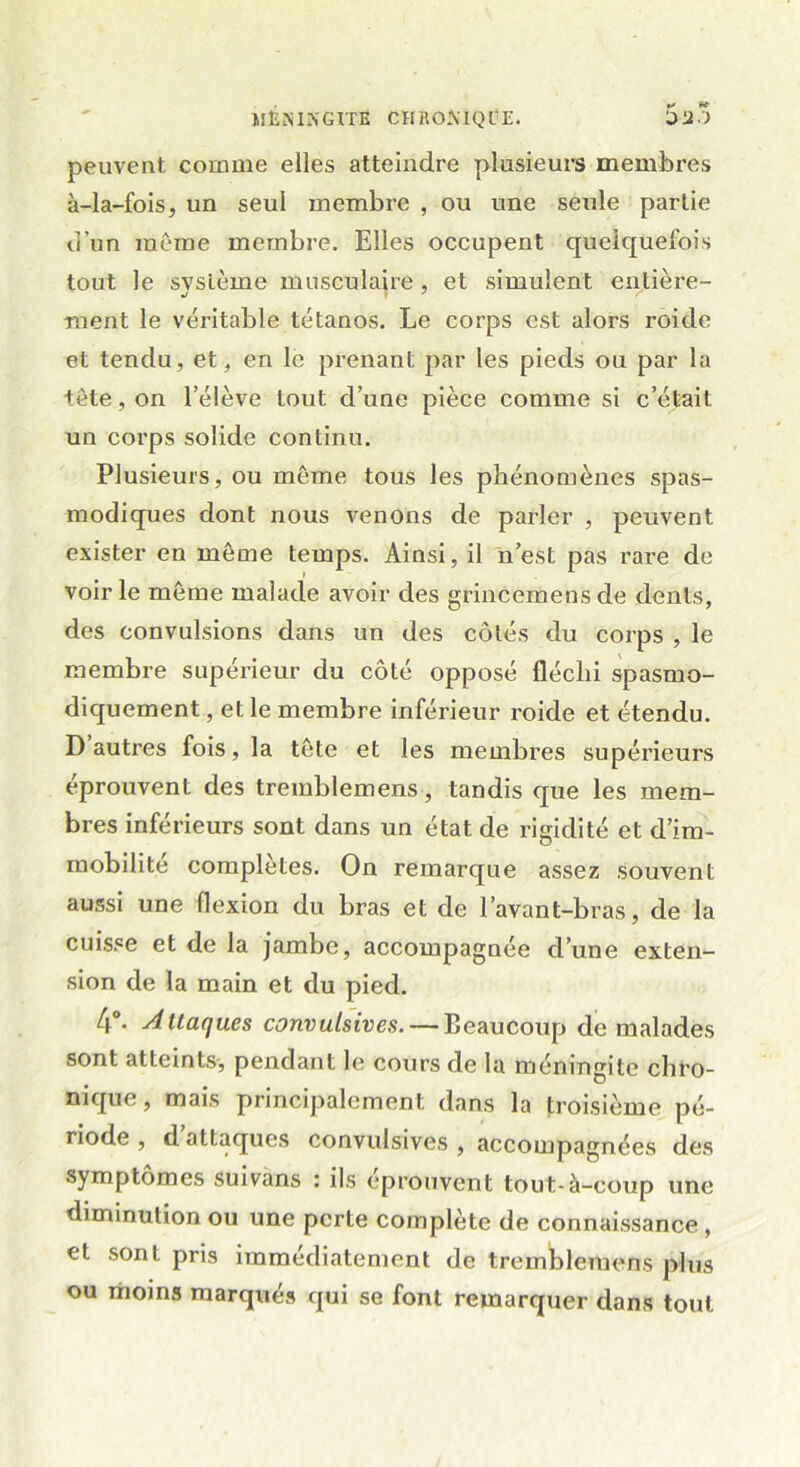 peuvent comme elles atteindre plusieurs membres à-la-fois, un seul membre , ou une seule partie d’un même membre. Elles occupent quelquefois tout le svslème musculaire , et simulent entière- ment le véritable tétanos. Le corps est alors roide et tendu, et, en le prenant par les pieds ou par la tête, on l’élève tout d’une pièce comme si c’était un corps solide continu. Plusieurs, ou même tous les phénomènes spas- modiques dont nous venons de parler , peuvent exister en même temps. Ainsi, il n’est pas rare de voirie même malade avoir des grincemensde dents, des convulsions dans un des côtés du corps , le membre supérieur du côté opposé fléchi spasmo- diquement , et le membre inférieur roide et étendu. D autres fois, la tête et les membres supérieurs éprouvent des tremblemens, tandis que les mem- bres inférieurs sont dans un état de rigidité et d’im- mobilité complètes. On remarque assez souvent aussi une flexion du bras et de l’avant-bras, de la cuisse et de la jambe, accompagnée d’une exten- sion de la main et du pied. 4°- 4ltaques convulsives. — Beaucoup de malades sont atteints, pendant le cours de la méningite chro- nique , mais principalement dans la troisième pé- riode, d attaques convulsives, accompagnées des symptômes suivans : ils éprouvent tout-à-coup une diminution ou une perte complète de connaissance, et sont pris immédiatement de tremblemens plus ou moins marqués qui se font remarquer dans tout