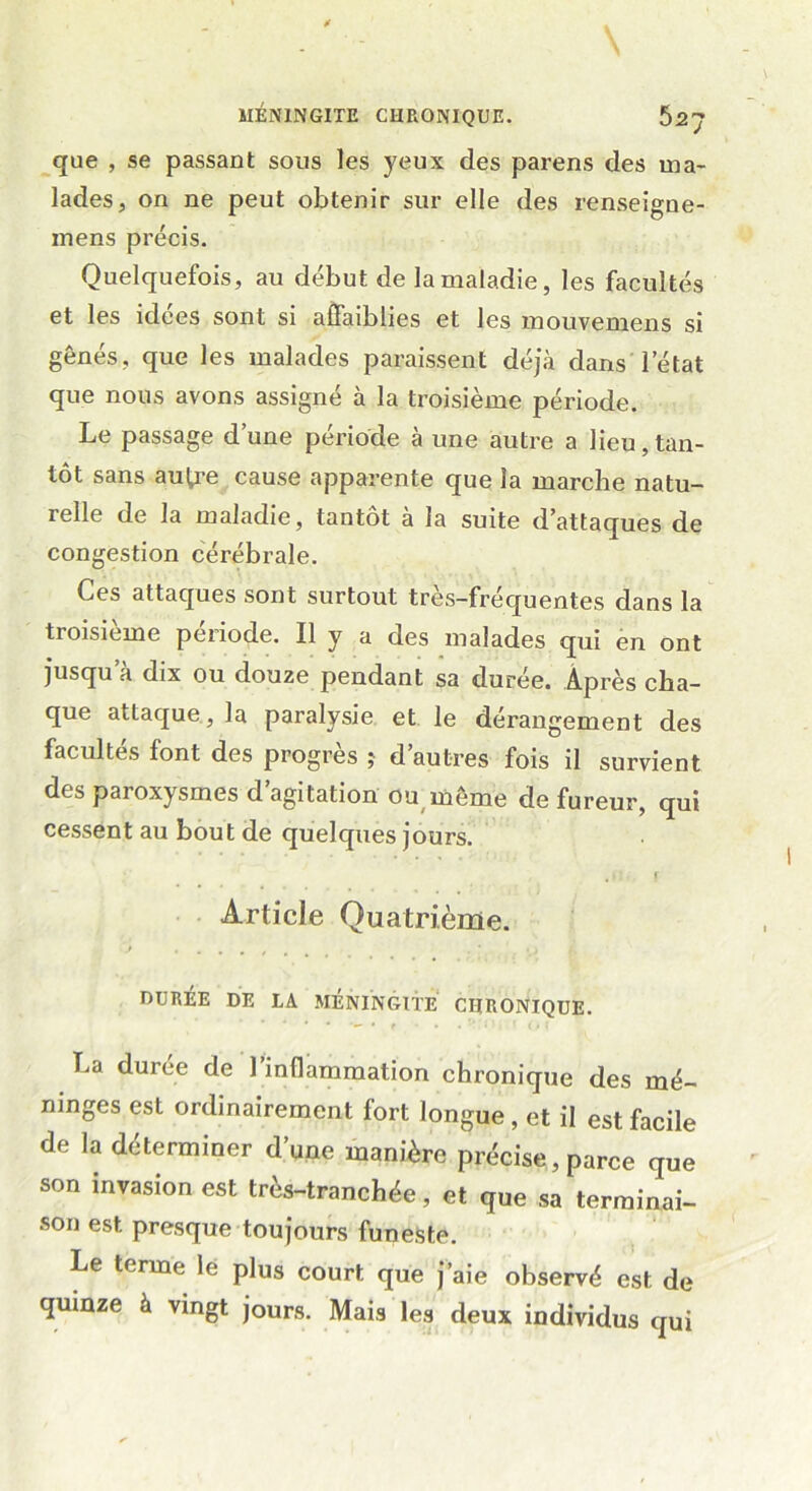 que , se passant sous les yeux des parens des ma- lades, on ne peut obtenir sur elle des renseigne- mens précis. Quelquefois, au début de la maladie, les facultés et les idées sont si affaiblies et les mouvemens si gênés, que les malades paraissent déjà dans l’état que nous avons assigné à la troisième période. Le passage d’une période à une autre a lieu,tan- tôt sans autre cause apparente que la marche natu- relle de la maladie, tantôt à la suite d’attaques de congestion cérébrale. Ces attaques sont surtout tres-fréquentes dans la tioisieme période. Il y a des malades qui en ont jusqu’à dix ou douze pendant sa durée. Après cha- que attaque , la paralysie et le dérangement des facultés font des progrès j d’autres fois il survient des paioxysmes d agitation ou même de fureur, qui cessent au bout de quelques jours. , \ Article Quatrième. DURÉE DE LA MÉNINGITE CHRONIQUE. * * • • * r • • • riII> f O f La durée de l’inflammation chronique des mé- ninges est ordinairement fort longue , et il est facile de la déterminer d’une manière précise, parce que son invasion est très-tranchée, et que sa terminai- son est presque toujours funeste. Le terme le plus court que j’aie observé est de quinze à vingt jours. Mais les deux individus qui