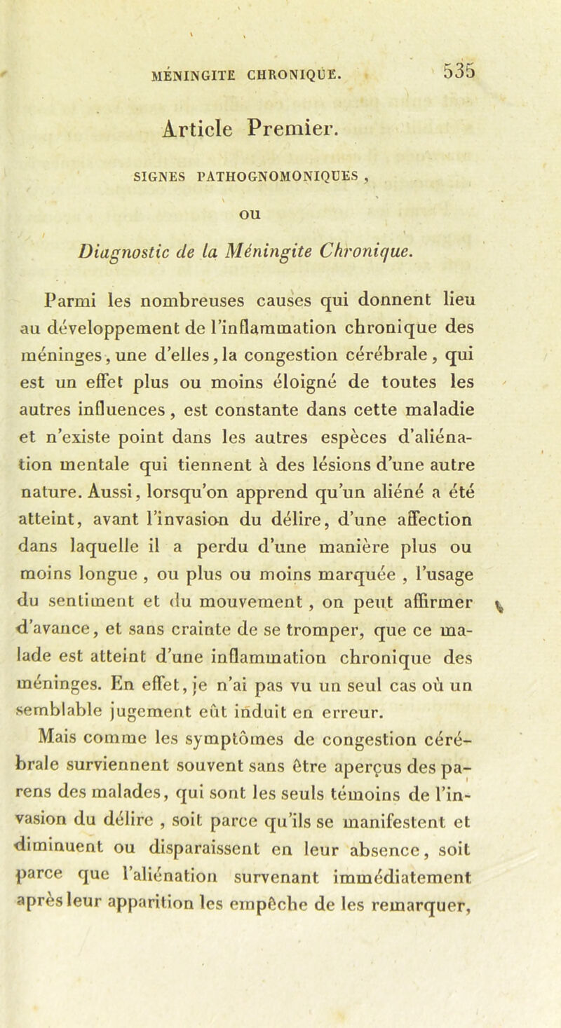 Article Premier. SIGNES PATHOGNOMONIQUES , \ OU ■ J ; I Diagnostic de la Méningite Chronique. Parmi les nombreuses causes qui donnent lieu au développement de l’inflammation chronique des méninges, une d’elles, la congestion cérébrale , qui est un effet plus ou moins éloigné de toutes les autres influences, est constante dans cette maladie et n’existe point dans les autres espèces d’aliéna- tion mentale qui tiennent à des lésions d’une autre nature. Aussi, lorsqu’on apprend qu’un aliéné a été atteint, avant l’invasion du délire, d’une affection dans laquelle il a perdu d’une manière plus ou moins longue , ou plus ou moins marquée , l’usage du sentiment et du mouvement, on peut affirmer d’avance, et sans crainte de se tromper, que ce ma- lade est atteint d’une inflammation chronique des méninges. En effet, je n’ai pas vu un seul cas où un semblable jugement eût induit en erreur. Mais comme les symptômes de congestion céré- brale surviennent souvent sans être aperçus des pa- rens des malades, qui sont les seuls témoins de l’in- vasion du délire , soit parce qu’ils se manifestent et diminuent ou disparaissent en leur absence, soit parce que l’aliénation survenant immédiatement apres leur apparition les empêche de les remarquer,