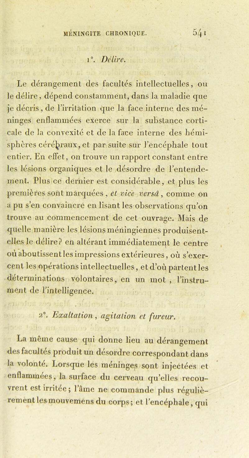 1 Délire. Le dérangement des facultés intellectuelles, ou le délire, dépend constamment, dans la maladie que je décris, de l’irritation que la face interne des mé- ninges enflammées exerce sur la substance corti- cale de la convexité et de la face interne des hémi- sphères cérébraux,et par suite sur l’encéphale tout entier. En effet, on trouve un rapport constant entre les lésions organiques et le désordre de l’entende- ment. Plus ce dernier est considérable, et plus les premières sont marquées , et vice versâ , comme on a pu s’en convaincre en lisant les observations qu’on trouve au commencement de cet ouvrage. Mais de quelle manière les lésions méningiennes produisent- elles le délire? en altérant immédiatement le centre où aboutissent les impressions extérieures, où s’exer- cent les opérations intellectuelles, et d’où partent les déterminations volontaires, en un mot , l’instru- ment de l’intelligence. ü°. Exaltation, agitation et fureur. La meme cause qui donne lieu au dérangement des facultés produit un désordre correspondant dans la volonté. Lorsque les méninges sont injectées et enflammées, la surface du cerveau qu’elles recou- vrent est irritée; l’âme ne commande plus réguliè- rement lesmouvemens du corps; et l’encéphale, qui