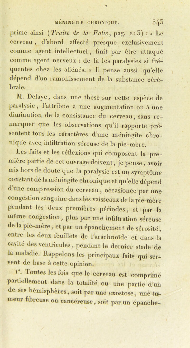 prime ainsi (Traité de la Folie, pag. 210) : » Le cerveau , d’abord affecté presque exclusivement comme agent intellectuel , finit par être attaqué comme agent nerveux : de là les paralysies si fré- quentes chez les aliénés. » Il pense aussi qu’elle dépend d’un ramollissement de la substance céré- brale. M. Délayé, dans une thèse sur cette espèce de paralysie, l’attribue à une augmentation ou à une diminution de la consistance du cerveau, sans re- marquer que les observations qu’il rapporte pré- sentent tous les caractères d’une méningite chro- nique avec infiltration séreuse de la pie-mère. Les faits et les réflexions qui composent la pre- mière paitie de cet ouvrage doivent, je pense, avoir mis hors de doute que la paralysie est un symptôme constant de la méningite chronique et quelle dépend dune compression du cerveau, occasionée par une congestion sanguine dans les vaisseaux de la pie-mère pendant les deux premières périodes, et par la meme congestion, plus par une infiltration séreuse de la pie-inere, et par un épanchçment de sérosité, entre les deux feuillets de l’arachnoïde et dans la cavité des ventricules, pendant le dernier stade de la maladie. Rappelons les principaux faits qui ser- vent de base à cette opinion. i#. J ou tes les fois que le cerveau est comprimé partiellement dans la totalité ou une partie d’un de ses hémisphères, soit par une exostose, une tu- meur fibreuse ou cancéreuse, soit par un épanche-