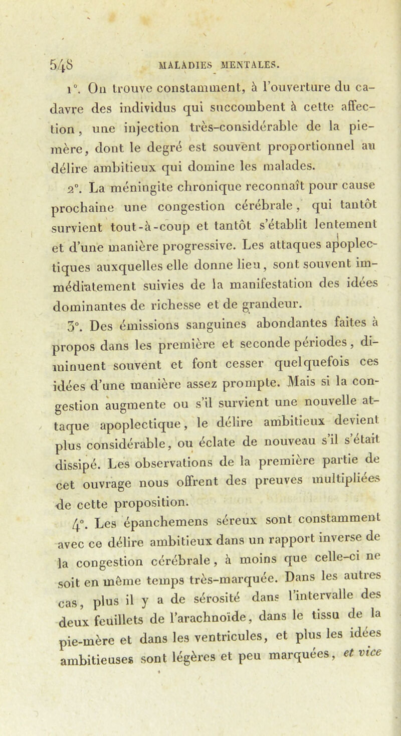 i°. O11 trouve constamment, à l’ouverture du ca- davre des individus qui succombent à cette affec- tion , uue injection très-considérable de la pie- mère, dont le degré est souvent proportionnel au délire ambitieux qui domine les malades. 20. La méningite chronique reconnaît pour cause prochaine une congestion cérébrale, qui tantôt survient tout-à-coup et tantôt s établit lentement et d’une manière progressive. Les attaques apoplec- tiques auxquelles elle donne lieu, sont souvent im- médiatement suivies de la manifestation des idées dominantes de richesse et de grandeur. 3°. Des émissions sanguines abondantes faites à propos dans les première et seconde périodes, di- minuent souvent et font cesser quelquefois ces idées d’une manière assez prompte. Mais si la con- gestion augmente ou s’il survient une nouvelle at- taque apoplectique, le délire ambitieux devient plus considérable, ou éclate de nouveau s’il s’était dissipé. Les observations de la première partie de cet ouvrage nous offrent des preuves multipliées de cette proposition. 4°. Les épanchemens séreux sont constamment avec ce délire ambitieux dans un rapport inverse de la congestion cérébrale, à moins que celle-ci ne soit en môme temps très-marquée. Dans les auties cas, plus il y a de sérosité dans l’intervalle des deux feuillets de l’arachnoïde, dans le tissu de la pie-mère et dans les ventricules, et plus les idées ambitieuses sont légères et peu marquées, et vice