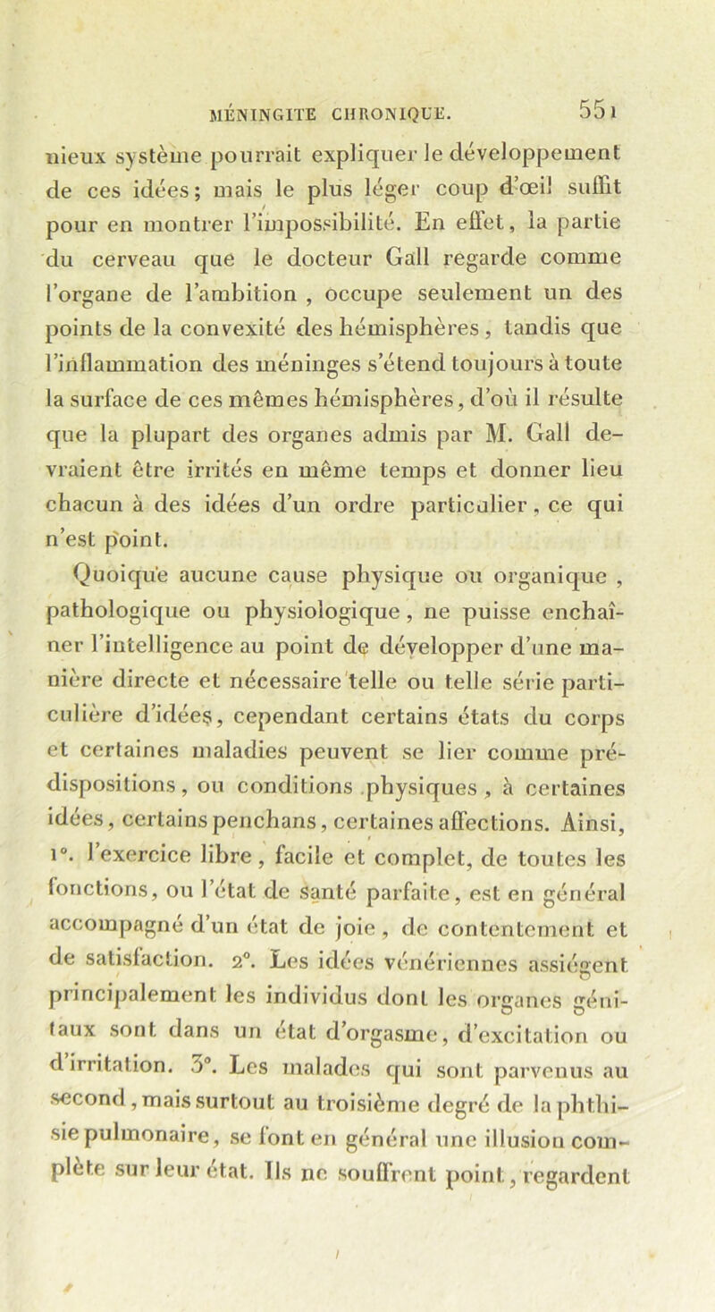 nieux système pourrait expliquer le développement de ces idées; mais le plus léger coup d’œil suffit pour en montrer l’impossibilité. En eflet, la partie du cerveau que le docteur Gall regarde comme l’organe de l’ambition , occupe seulement un des points de la convexité des hémisphères , tandis que l’inflammation des méninges s’étend toujours à toute la surface de ces mêmes hémisphères, d’où il résulte que la plupart des organes admis par M. Gall de- vraient être irrités en même temps et donner lieu chacun à des idées d’un ordre particulier, ce qui n’est point. Quoique aucune cause physique ou organique , pathologique ou physiologique, ne puisse enchaî- ner l’intelligence au point de développer d’une ma- nière directe et nécessaire telle ou telle série parti- culière d’idées, cependant certains états du corps et certaines maladies peuvent se lier comme pré- dispositions, ou conditions physiques, à certaines idées, certainspenchans, certaines affections. Ainsi, i°. 1 exercice libre, facile et complet, de toutes les fonctions, ou l’état de santé parfaite, est en général accompagné d’un état de joie, de contentement et de satisfaction. 2°. Les idées vénériennes assiègent principalement les individus dont les onranes éni- taux sont dans un état d’orgasme, d’excitation ou d irritation. 5°. Les malades qui sont parvenus au second, mais surtout au troisième degré de la phthi- sie pulmonaire, se font en général une illusion com- plété sur leur état. Us no souffrent point, regardent