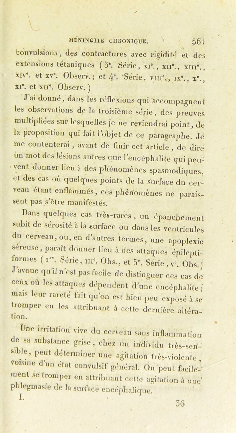 MÉNINGITE CHRONIQUE. \ ’ ' 5g j convulsions, des contractures avec rigidité et des extensions tétaniques (3*. Série, ~xi®., xn*., xm°., xiv. et xve. Observ. ; et 4. Série, vin*., ix°., x*., xi*, et xii*. Observ. ) J ai donne, dans les réflexions qui accompagnent les observations de la troisième série, des preuves multipliées sur lesquelles je ne reviendrai point., de la pioposition qui fait 1 objet de ce paragraphe. Je me contenterai , avant de finir cet article , de dire un mot des lésions autres que l’encéphalite qui peu- vent donner heu à des phénomènes spasmodiques, et des cas où quelques points de la surface du cer- veau étant enflammés, ces phénomènes ne parais- sent pas s’être manifestés. Dans quelques cas très-rares , un épanchement subit de sérosité à la surface ou dans les ventricules du cerveau, ou, en d’autres termes, une apoplexie sereuse, paraît donner lieu à des attaques épilepti- formes ( ire. Série, me. Qbs., et 5e. Série , v\ Obs.) J’avoue qu’il n’est pas facile de distinguer ces cas de ceux où les attaques dépendent d’une encéphalite; mais leur rareté fait qu’on est bien peu exposé à se tromper en les attribuant à cette dernière altéra- tion. tJne irritation vive du cerveau sans inflammation de sa substance grise, chez tin individu très-serf- peut déterminer une agitation très-violente, voisine d’un état convulsif général. On peut facile- mént se tromper en attribuant celle agitation à une1 phlegmasie de la surface encéphalique 36