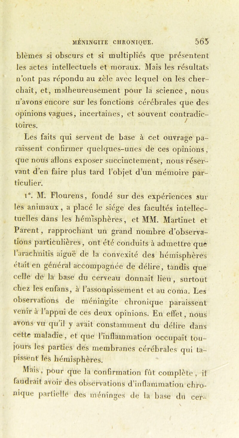 blêmes si obscurs et si multipliés que présentent les actes intellectuels et moraux. Mais les résultats n’ont pas répondu au zèle avec lequel on les cher- chait, et, malheureusement pour la science, nous n’avons encore sur les fonctions cérébrales que des opinions vagues, incertaines, et souvent contradic- toires. Les faits qui servent de base à cet ouvrage pa- raissent confirmer quelques-unes de ces opinions, que nous allons exposer succinctement, nous réser- vant d’en faire plus tard l’objet d’un mémoire par- ticulier. i°. M. Flourens, fondé sur des expériences sur les animaux, a placé le siège des facultés intellec- tuelles dans les hémisphères, et MM. Martinet et Parent, rapprochant un grand nombre d’observa- tions particulières, ont été conduits à admettre que l’arachnilis aiguë de la convexité des hémisphères était en général accompagnée de délire, tandis que celle de la base du cerveau donnait lieu , surtout chez les enfans, a 1 assoupissement et au coma. Les observations de méningite chronique paraissent venir à 1 appui de ces deux opinions. En effet, nous avons vu qu’il y avait constamment du délire dans cette maladie, et que l’inflammation occupait tou- jours les parties des membranes cérébrales qui ta- pissent les hémisphères. Mais, pour que la confirmation fût complète, il faudrait avoir des observations d’inflammation chro- nique partielle des méninges de la base du cer- I