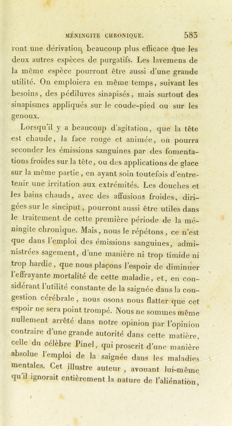 ront une dérivation beaucoup plus efficace que les deux autres espèces de purgatifs. Les lavemens de la môme espèce pourront être aussi d’une graude utilité. On emploiera en môme temps, suivant les besoins, des pédiluves sinapisés, mais surtout des sinapismes appliqués sur le coude-pied ou sur les genoux. Lorsqu’il y a beaucoup d’agitation, que la tête •est chaude, la face rouge et animée, on pourra seconder les émissions sanguines par des fomenta- tions froides sur la tête, ou des applications de glace sur la même partie , en ayant soin toutefois d’entre- tenir une irritation aux extrémités. Les douches et les bains chauds, avec des affusions froides, diri- gées sur le sinciput, pourront aussi être utiles dans le traitement de cette première période de la mé- ningite chronique. Mais, nous le répétons, ce n’est que dans 1 emploi des émissions sanguines, admi- nistrées sagement, d’une manière ni trop timide ni trop hardie, que nous plaçons l’espoir de diminuer l’effrayante mortalité de cette maladie, et, en con- sidérant 1 utilité constante de la saignée dans la con- gestion cerebrale, nous osons nous flatter que cet espoir ne sera point trompé. Nous ne sommes même nullement arrêté dans notre opinion par l’opinion contraire d’une grande autorité dans cette matière, celle du célèbre Pinel, qui proscrit d’une manière absolue l’emploi de la saignée dans les maladies mentales. Cet illustre auteur , avouant lui-même quil ignorait entièrement la nature de l’aliénation,