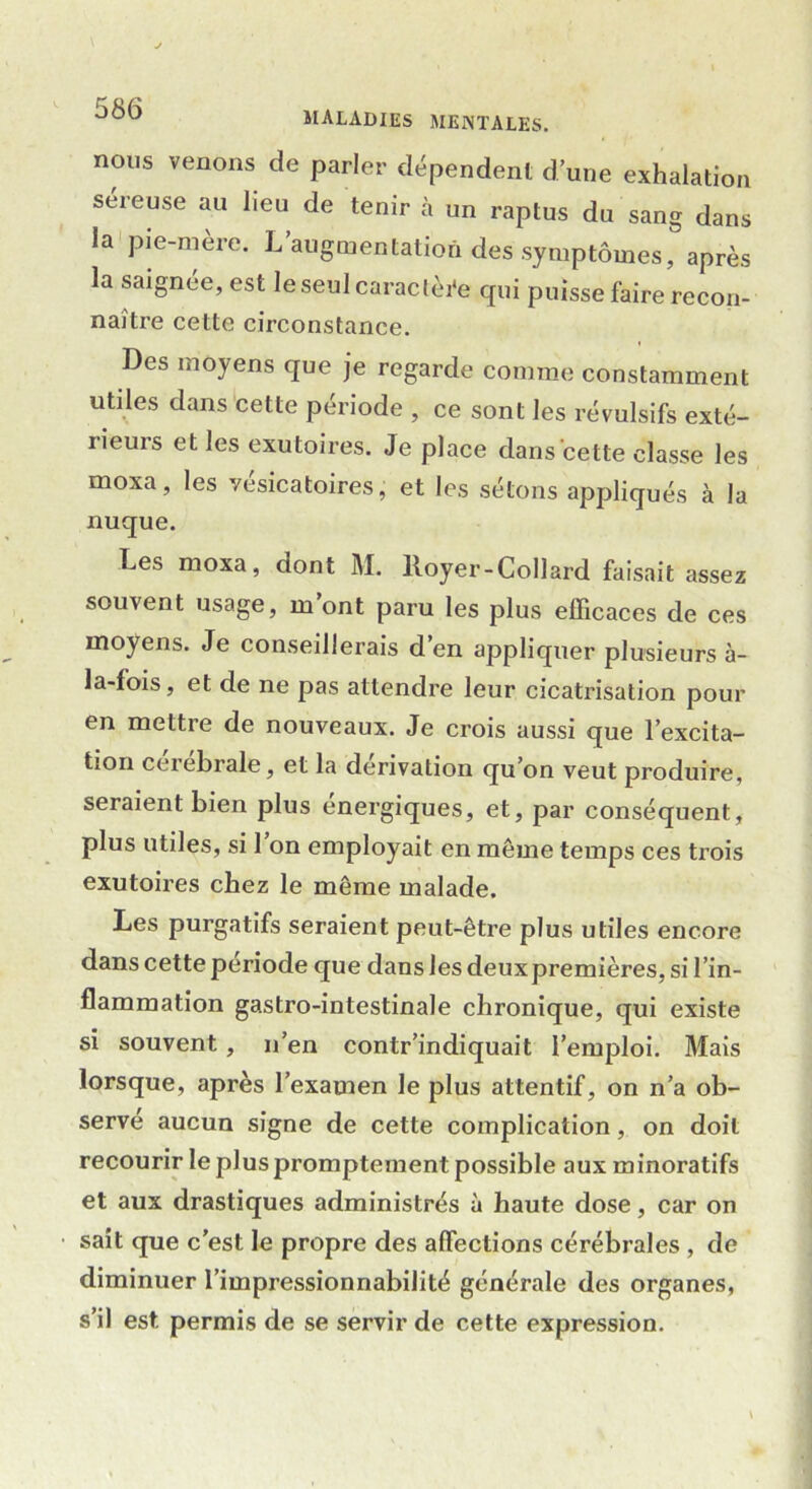 nous venons de parler dépendent d’une exhalation séreuse au lieu de tenir à un raptus du sang dans la pie-mère. L’augmentation des symptômes, après la saignée, est le seul caractère qui puisse faire recon- naître cette circonstance. Des moyens que je regarde comme constamment utiles dans cette période , ce sont les révulsifs exté- rieurs et les exutoires. Je place dans cette classe les moxa, les vésicatoires, et les sétons appliqués à la nuque. Les moxa, dont M. Royer-Collard faisait assez souvent usage, m ont paru les plus efficaces de ces moyens. Je conseillerais d’en appliquer plusieurs à- la-fois, et de ne pas attendre leur cicatrisation pour en mettre de nouveaux. Je crois aussi que l’excita- tion ceiebrale, et la dérivation qu’on veut produire, seraient bien plus énergiques, et, par conséquent, plus utiles, si 1 on employait en même temps ces trois exutoires chez le même malade. Les purgatifs seraient peut-être plus utiles encore dans cette période que dans les deux premières, si l’in- flammation gastro-intestinale chronique, qui existe si souvent, n’en contr’indiquait l’emploi. Mais lorsque, après l’examen le plus attentif, on n’a ob- serve aucun signe de cette complication, on doit recourir le plus promptement possible aux minoratifs et aux drastiques administrés à haute dose, car on sait que c’est le propre des affections cérébrales , de diminuer l’impressionnabilité générale des organes, s’il est permis de se servir de cette expression.