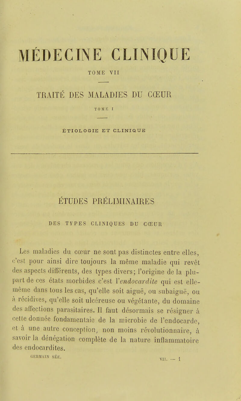 TOME VII TRAITÉ DES MALADIES DU CŒUR T 0 M I ÉTIOIiOGIE ET CLINIQUE ÉTUDES PRÉLIMINAIRES DES TYPES CLINIQUES DU CŒUR Les maladies du cœur ne sont pas distinctes entre elles, c'est pour ainsi dire toujours la même maladie qui revêt des aspects différents, des types divers; l'origine de la plu- part de ces états morbides c'est Vendocardite qui est elle- même dans tous les cas, qu'elle soit aiguë, ou subaiguë, ou à récidives, qu'elle soit ulcéreuse ou végétante, du domaine des affections parasitaires. Il faut désormais se résigner à cette donnée fondamentale de la microbie de l'endocarde, et à une autre conception, non moins révolutionnaire, à savoir la dénégation complète de la nature inflammatoire des endocardites. llKItJIAlN SÉK. ,