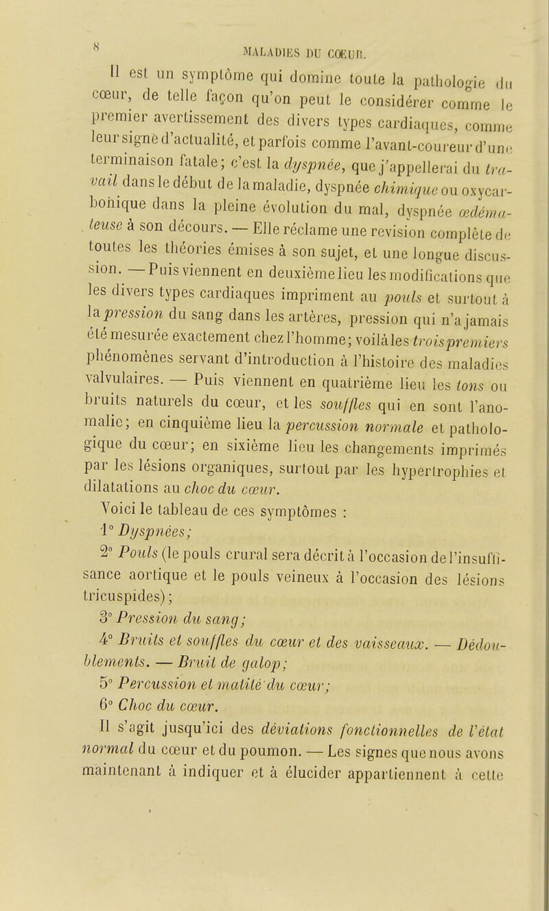 [1 est un sympLôme qui domine toute la patlioloo-ie ,J„ cœur, de telle façon qu'on peut le considérer com^rne le premier avertissement des divers types cardiaques, comme leur signé d'actualité, etparlbis comme l'avant-coureur d'unr terminaison fatale; c'est la dyspnée, que j'appellerai du tra- vail dans le début de lamaladie, dyspnée chimique om oxycar- bonique dans la pleine évolution du mal, dyspnée œdéma- teuse à son décours. - Elle réclame une revision complète de toutes les théories émises à son sujet, et une longue discus- sion. —Puis viennent en deuxièraelieulesraodificationsque les divers types cardiaques impriment au pouls et surtout à Impression du sang dans les artères, pression qui n'a jamais été mesurée exactement chez l'homme; voilàles troispremiers phénomènes servant d'introduction à l'histoire des maladies valvulaires. — Puis viennent en quatrième lieu les tons ou bruits naturels du cœur, et les souffles qui en sont l'ano- malie; en cinquième lieu \m percussion normale et patholo- gique du cœur; en sixième lieu les changements imprimés par les lésions organiques, surtout par les hypertrophies et dilatations au choc du cœur. Voici le tableau de ces symptômes : i° Dyspnées; 2° Pouls (le pouls crural sera décrit à l'occasion dei'insufli- sance aortique et le pouls veineux à l'occasion des lésions tricuspides) ; 3° Pression du sang; 4 Bruits et souffles du cœur et des vaisseaux. — Dédou- blements. — Bruit de galop; 5 Percussion et maiité du cœur; 6° Choc du cœur. Il s'agit jusqu'ici des déviations fonctionnelles de l'état normal du cœur et du poumon. — Les signes que nous avons maintenant à indiquer et à élucider appartiennent à cette