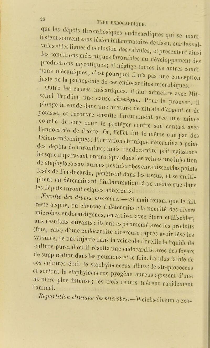 H'I'E ENDOCADDIQUE que les dopols Ihrombosiques endoea,-dic,ues qui se mani le n. souvent sans lésion i„„a™»aloi,e detissu, s. lesv! •les el es ligues d'occlusion des valvules, elprésen,en( a n i les condu,ons mécaniques favorables au dévelopn™ 1Z Foduc.;ons n^ycoiiques; i, nég,i,e toutes les Z s condT juste de la pathogenie de ces endocardites microbiaucs ^ehel P udden une cause chimique. Pour le prouver il P onge la sonde dans une mixture de nitrate d'argenr t'd PO asse, t ..eeouvre ensuite l'instrument avec une mince ouche de c,re pour le protéger contre son contact avec endocarde de droite. Or, l'effet fut le même que par d des dépôts de Ihrombus; mais l'endocardite prit naissance ZT::Z ''^'^^ veineruncinjectLn de slaphï ococcus aureus ; les microbes envahissent^ points plient en determmant l'inflammation là de même que dans les depuis Ihrombosiques adliérenls. Noculé des divers microbes. - Si maintenant que le fait reste acquis, on cherche à déterminer la nocuilé des divers microbes endocardigènes, on arrive, avec Stern etHischler, auxresu tats suivants: ils ont expérimenté avec les produits (fo.e, rate d une endocardite ulcéreuse; après avoir lésé les va vules,ils ont injecté dans la veine de l'oreille le liquide de eullure pure, d'où il résulta une endocardite avec des foyers de suppuration dansles poumons et le foie. La plus faible de ces cultures était le slaphylococcus albus; le strcplococcus et surtout le staphylococcus pyogène aureus agissent d'une manière plus inlense; les trois réunis tuèrent rapidement 1 animal. mparlition clinique (femrà-oi/es.-Weicliselbaum a esa-