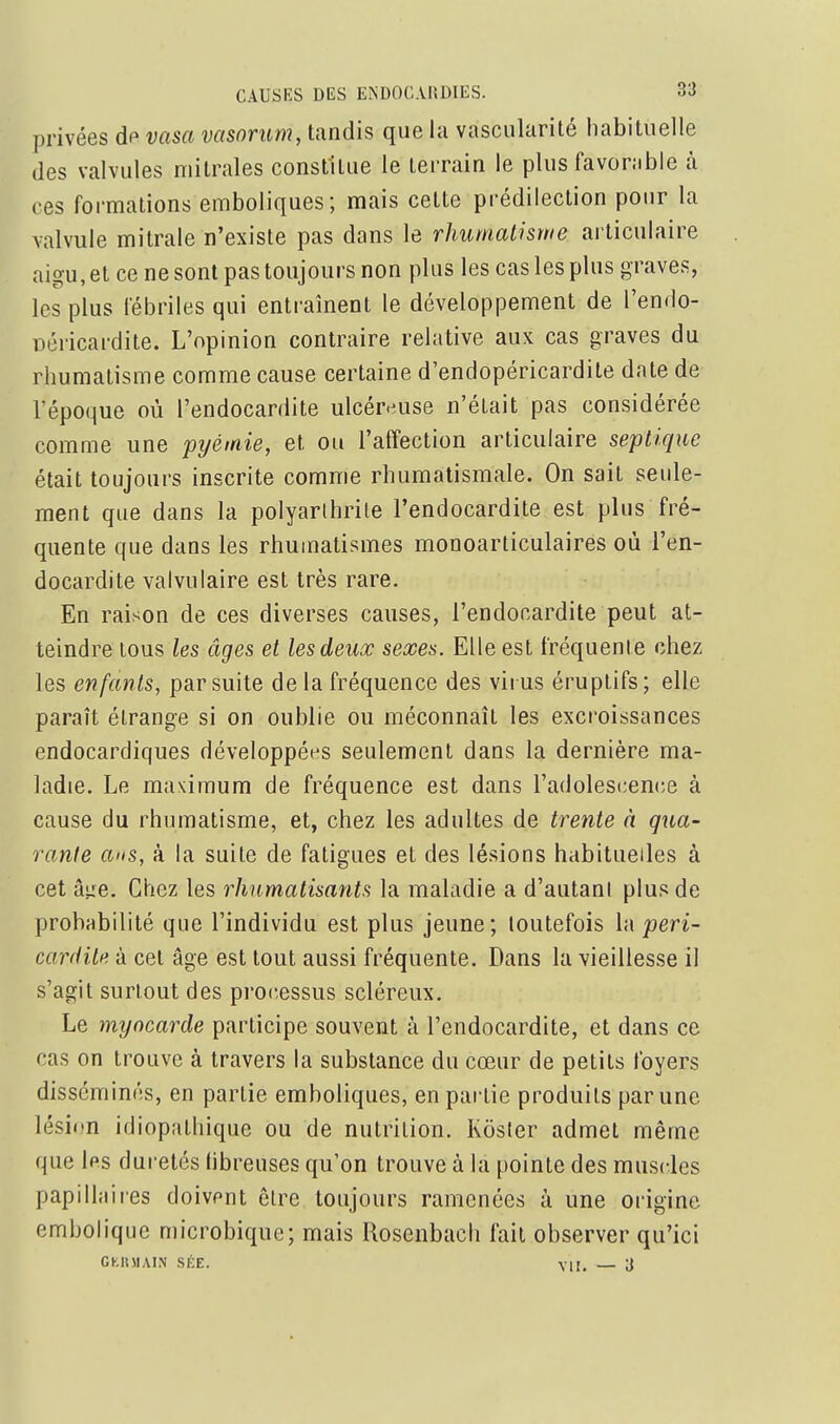 privées dp vasa vasnrum, tandis que la vascularité habituelle des valvules mitrales constitue le terrain le plus favorable à ces formations eraboliques ; mais cette prédilection pour la valvule mitrale n'existe pas dans le rhumalhrne articulaire aigu, et ce ne sont pas toujours non plus les cas les plus graves, les plus fébriles qui entraînent le développement de l'endo- Déricardite. L'opinion contraire relative aux cas graves du rhumatisme comme cause certaine d'endopéricardite date de l'époque où l'endocardite ulcéreuse n'était pas considérée comme une pyémie, et ou l'affection articulaire septique était toujours inscrite comme rhumatismale. On sait seule- ment que dans la polyarthrite l'endocardite est plus fré- quente que dans les rhumatismes monoarticulaires où l'en- docardite valvulaire est très rare. En raison de ces diverses causes, l'endocardite peut at- teindre tous les âges et les deux sexes. Elle est fréquente chez les enfants, par suite de la fréquence des virus éruptifs; elle paraît étrange si on oublie ou méconnaît les excroissances endocardiques développées seulement dans la dernière ma- ladie. Le maximum de fréquence est dans l'adolescencie à cause du rhumatisme, et, chez les adultes de trente à qua- rante ans, à la suite de fatigues et des lésions habituelles à cet â;:e. Chez les rhumatisants la maladie a d'autanI plus de probabilité que l'individu est plus jeune ; toutefois la peri- car(iiLi> à cet âge est tout aussi fréquente. Dans la vieillesse il s'agit surtout des processus scléreux. Le myocarde participe souvent à l'endocardite, et dans ce cas on trouve à travers la substance du cœur de petits foyers disséminés, en partie emboliques, en partie produits par une lésion idiopathique ou de nutrition. Kôster admet même que Ips duretés (ibreuses qu'on trouve à la pointe des muscles papillaires doivent être toujours ramenées à une origine embolique microbique; mais Rosenbach fait observer qu'ici CKltMAIN SICE. VU. — 3