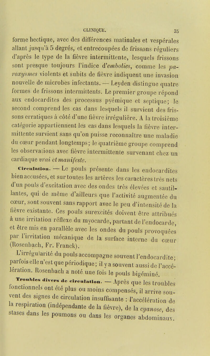 forme hectique, avec des différences matinales et vespérales allant jusqu'à 5 degrés, et entrecoupées de frissons réguliers d'après le type de la fièvre intermittente, lesquels frissons sont presque toujours l'indice d'embolies, comme les pa- roxysmes violents et subits de fièvre indiquent une invasion nouvelle de microbes infectants. — Leyden distingue quatre formes de frissons intermiltents. Le premier groupe répond aux endocardites des processus pyémique et septique; le second comprend les cas dans lesquels il survient des fris- sons erratiques à côté d'une fièvre irrégulière. A la troisième catégorie appartiennent les cas dans lesquels la fièvre inter- mittente survient sans qu'on puisse reconnaître une maladie du cœur pendant longtemps; le quatrième groupe comprend les observalions avec fièvre intermittente survenant chez un cardiaque vrai et manifeste. Circulation. — Le pouls présente dans les endocardites bien accusées, et sur toutes les artères les caractères très nets d'un pouls d'excitation avec des ondes très élevées et sautil- lantes, qui de même d'ailleurs que l'activité augmentée du cœur, sont souvent sans rapport avec le peu d'intensité de la fièvre existante. Ces pouls surexcités doivent être attribués à une irritation réflexe du myocarde, partant de l'endocarde et être mis en parallèle avec les ondes du pouls provoquées par l'irritation mécanique de la surface interne du cœur (Rosenbach, Fr. Franck). L'irrégularité du pouls accompagne souvent l'endocardite • parfois elle n'est que périodique ; il y a souvent aussi de l'accé- lération. Rosenbach a noté une fois le pouls bigéminé. Troubles divers de circulation. - Après que IcS trOublcS fonctionnels ont été plus ou moins compensés, il arrive sou- vent des signes de circulation insuffisante : l'accélération de a respiration (indépendante de la fièvre), de la cyanose, des stases dans les poumons ou dans les organes abdominaux.