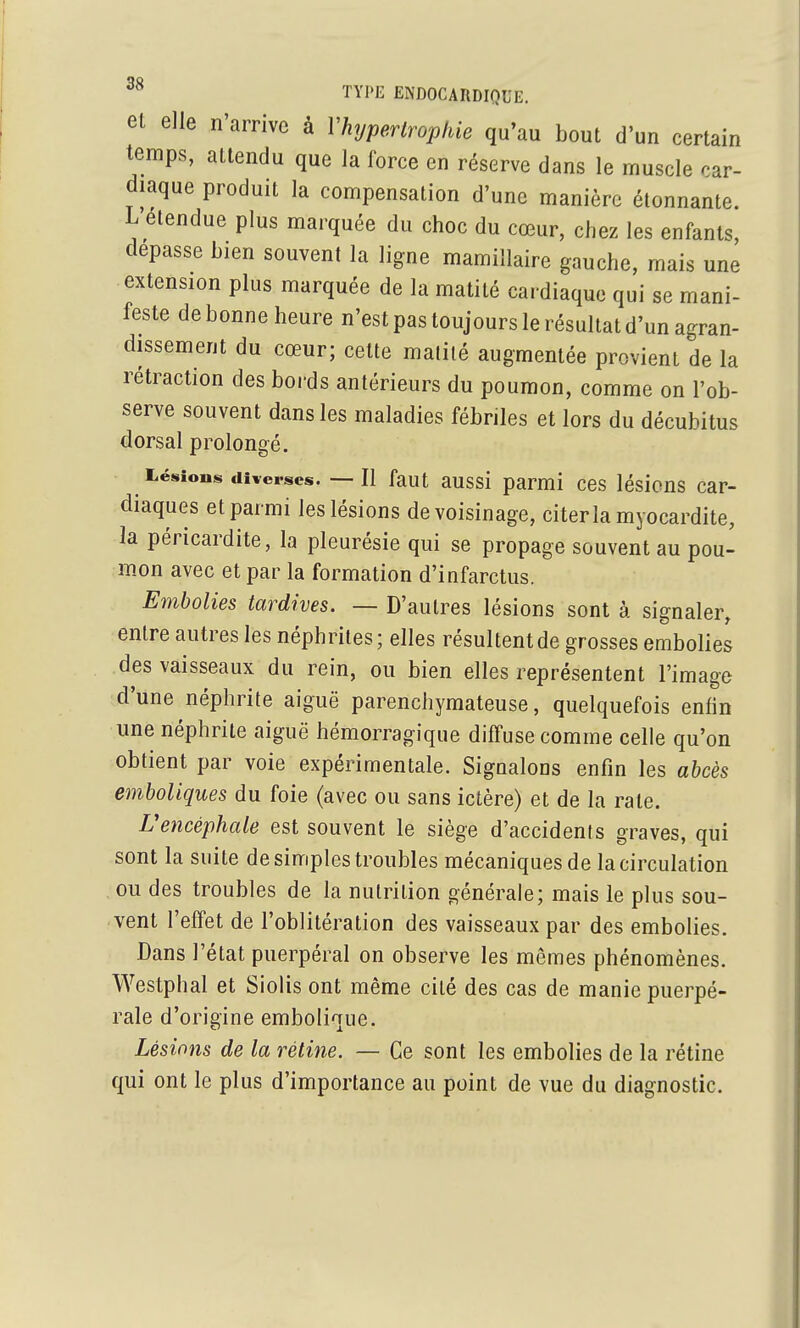 et elle n'arrive à Vhypertrophie qu'au bout d'un certain temps, attendu que la force en réserve dans le muscle car- diaque produit la compensation d'une manière étonnante. L'étendue plus marquée du choc du cœur, chez les enfants, dépasse bien souvent la ligne mamillaire gauche, mais une extension plus marquée de la matilé cardiaque qui se mani- feste de bonne heure n'est pas toujours le résultat d'un agran- dissement du cœur; cette malilé augmentée provient de la rétraction des bords antérieurs du poumon, comme on l'ob- serve souvent dans les maladies fébriles et lors du décubitus dorsal prolongé. Léiiions diverses. — Il faut aussi parmi ces lésions car- diaques et parmi les lésions de voisinage, citer la myocardite, ]a péricardite, la pleurésie qui se propage souvent au pou- mon avec et par la formation d'infarctus. Embolies tardives. — D'autres lésions sont à signaler, entre autres les néphrites ; elles résultent de grosses embolies des vaisseaux du rein, ou bien elles représentent l'image d'une néphrite aiguë parenchymateuse, quelquefois enfin une néphrite aiguë hémorragique diffuse comme celle qu'on obtient par voie expérimentale. Signalons enfin les abcès emboliques du foie (avec ou sans ictère) et de la rate. Uencéphale est souvent le siège d'accidenis graves, qui sont la suite de simples troubles mécaniques de la circulation ou des troubles de la nutrition générale; mais le plus sou- vent l'effet de l'oblitération des vaisseaux par des embolies. Dans l'état puerpéral on observe les mêmes phénomènes. Westphal et Siolis ont même cité des cas de manie puerpé- rale d'origine embolique. Lésions de la rétine. — Ce sont les embolies de la rétine qui ont le plus d'importance au point de vue du diagnostic.