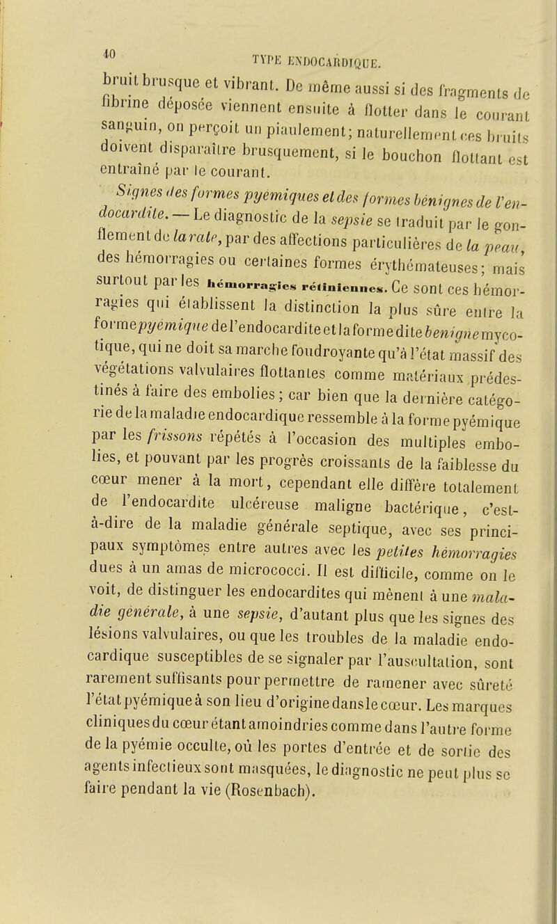 bru.t brusque et vibrant. De même aussi si des fragments d. bbrine déposée viennent ensuite à flotter dans le courant sanguin, on perçoit un piaulement; naturellement ces bruits doivent disparaître brusquement, si le bouchon flottant et entraîné par le courant. Signes des formes pyemiques el des formes bénignes de Ven- docardile. - Le diagnostic de la sepsie se traduit par le gon- flement de/a m/., par des affections particulières de la peau des hémorragies ou certaines formes érythémateuses; mais surtout par les hémorragie, rétinienne*. Ce SOUt CCS hémor- ragies qui élablissent la distinction la plus sûre entre la forme/)ymi><ederendocarditeetlaformedite6em(7,?emyco- tiqiie, qui ne doit sa marche foudroyante qu'à l'état massif des végétations valvulaires flottantes comme matériaux prédes- tinés à faire des embolies ; car bien que la dernière catégo- rie de la maladie endocardique ressemble à la forme pyémique par les frissons répétés à l'occasion des multiples embo- lies, et pouvant par les progrès croissants de la faiblesse du cœur mener à la mort, cependant elle diffère totalement de l'endocardite ulcéreuse maligne bactériqae, c'est- à-dire de la maladie générale septique, avec ses princi- paux symptômes entre autres avec les petites hémorragies dues à un amas de micrococci. Il est difficile, comme on le voit, de distinguer les endocardites qui mèneni à une mala- die générale, à une sepsie, d'autant plus que les signes des lésions valvulaires, ou que les troubles de la maladie endo- cardique susceptibles de se signaler par l'aus(;ultalion, sont rarement sufflsants pour permettre de ramener avec sûreté l'état pyémique à son lieu d'origine dansle cœur. Les marques cliniquesducœurétantamoindries comme dans l'autre forme delapyémie occulte, où les portes d'entrée et de sortie des agents infectieux sont mnsquées, ledingnostic ne peut plus se faire pendant la vie (Roscnbach).