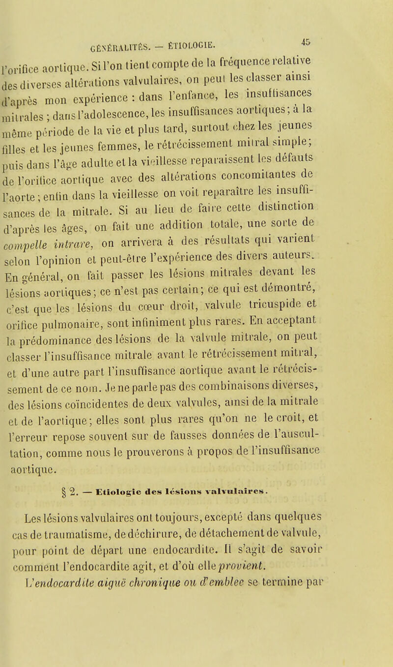 GÉNÉRALITÉS. - ÊTIOLOGIE. ^ 4& l'orifice aorlique.Sil'on tient compte de la fréquence relative des diverses altérations valvulaires, on peul les classer ainsi d'après mon expérience : dans l'enfance, les insuflisances milrales ; dans l'adolescence, les insuffisances aortiques; à la même période do la vie et plus tard, surtout rhez les jeunes filles et les jeunes femmes, le rétrécissement milral simple; puis dans l'a-e adulte et la vieillesse reparaissent les défauts de l'orilice aorlique avec des altérations concomitantes de l'aorte ; entin dans la vieillesse on voit reparaître les insuffi- sances de la mitrale. Si au lieu de faire cette distinction d'après les âges, on fait une addition totale, une sorte de compelle intrare, on arrivera à des résultats qui varient selon l'opinion et peut-être l'expérience des divers auteurs. En général, on fait passer les lésions mitrales devant les lésions aortiques; ce n'est pas certain; ce qui est démontré, c'est que les lésions du cœur droit, valvule tricuspide et oritice pulmonaire, sont infiniment plus rares. En acceptant la prédominance des lésions de la valvule mitrale, on peut classer l'insuffisance mitrale avant le rétrécissement mitral, et d'une autre part l'insuffisance aorlique avant le rétrécis- sement de ce nom. Je ne parle pas des combinaisons diverses, des lésions coïncidentes de deux valvules, ainsi de la mitrale et de l'aoriique; elles sont plus rares qu'on ne le croit, et l'erreur repose souvent sur de fausses données de l'auscul- tation, comme nous le prouverons à propos de l'insuffisance aortiquc. I 2. — Etiologîe des lésions valvulaîpcs. Les lésions valvulaires ont toujours, excepté dans quelques cas de traumatisme, de déchirure, de détachement de valvule, pour point de départ une endocardite. Il s'agit de savoir comment l'endocardite agit, et d'où eWeprovient. l'endocardite aiguë chronique ou d'emblée se termine par