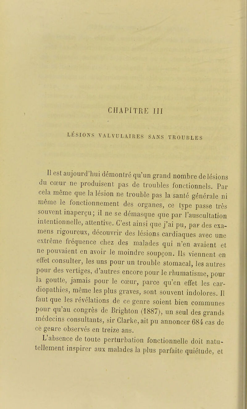 LÉSIONS VALVULAIRES SANS TROUBLES II est aujourd'hui démontré qu'un grand nombre de lésions du cœur ne produisent pas de troubles fonctionnels. Par cela même que la lésion ne trouble pas la santé générale ni même le fonctionnement des organes, ce type passe très souvent inaperçu; il ne se démasque que par l'auscultation mtentionnelle, attentive. C'est ainsi que j'ai pu, par des exa- mens rigoureux, découvrir des lésions cardiaques avec une extrême fréquence chez des malades qui n'en avaient et ne pouvaient en avoir le moindre soupçon. Ils viennent en effet consulter, les uns pour un trouble stomacal, les autres pour des vertiges, d'autres encore pour le rhumatisme, pour la goutte, jamais pour le cœur, parce qu'en effet les car- diopathies, même les plus graves, sont souvent indolores. Il faut que les révélations de ce genre soient bien communes pour qu'au congrès de Brighton (1887), un seul des grands médecins consultants, sir Clarke, ait pu annoncer 684 cas de ce genre observés en treize ans. L'absence de toute perturbation fonctionnelle doit natu- tellement inspirer aux malades la plus parfaite quiétude, et I