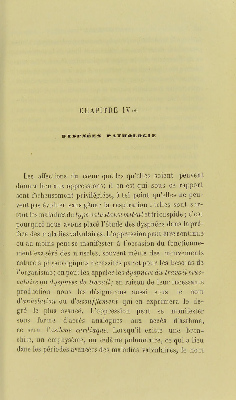 CHAPITRE IV(«) Les afTeclions du cœur quelles qu'elles soient peuvent donner lieu aux oppressions; il en est qui sous ce rapport sont fâcheusement privilégiées, à tel point qu'elles ne peu- vent pas évoluer sans gêner la respiration : telles sont sur- tout les maladies du type valuiilaire mi^ra^ et tricuspide ; c'est pourquoi nous avons placé l'étude des dyspnées dans la pré- face des maladies valvulaires. L'oppression peut être continue ou au moins peut se manifester à l'occasion du fonctionne- ment exagéré des muscles, souvent même des mouvements naturels physiologiques nécessités par et pour les besoins de l'organisme ; on peut les appeler les dyspnées du travail mus- culaire ou. dy^mées de travail; en raison de leur incessante production nous les désignerons aussi sous le nom à'anhélation ou d'essoufflement qui en exprimera le de- gré le plus avancé. L'oppression peut se manifester sous forme d'accès analogues aux accès d'asthme, ce sera Vaslhme cardiaque. Lorsqu'il existe une bron- chite, un emphysème, un œdème pulmonaire, ce qui a lieu dans les périodes avancées des maladies valvulaires, le nom