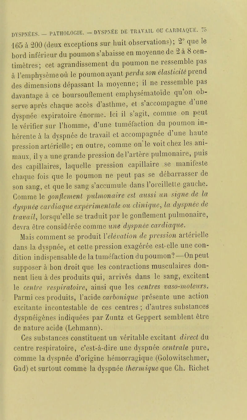 165 à 200 (deux exceptions sur huit observations); V que le bord inférieur du poumon s'abaisse en moyenne de 2 à 8 cen- timètres; cet agrandissement du poumon ne ressemble pas à l'emphysème où le poumon ayant perdu son élasticilé prend des dimensions dépassant la moyenne; il ne ressemble pas davantage à ce boursounement emphysématoïde qu'on ob- serve après chaque accès d'asthme, el s'accompagne d'une dyspnée expiratoire énorme. Ici il s'agit, comme on peut le vérifier sur l'homme, d'une tuméfaction du poumon in- hérente à la dyspnée de travail et accompagnée d'une haute pression artérielle; en outre, comme on le voit chez les ani- maux, il y a une grande pression de l'artère pulmonaire, puis des capillaires, laquelle pression capillaire se manifeste chaque fois que le poumon ne peut pas se débarrasser de son sang, et que le sang s'accumule dans l'orcilletle gauche. Comme le gonflement pulmonaire est aussi un signe de la dyspnée cardiaque expérimenlale ou clinique, la dyspnée de travail, lorsqu'elle se traduit par le gonflement pulmonaire, devra être considérée comme une dyspnée cardiaque. Mais comment se produit Véléuation de pression artérielle dans la dyspnée, et cette pression exagérée est-elle une con- dition indispensable de la tuméfaction du poumon? —On peut supposer k bon droit que les contractions musculaires don- nent lieu à des produits qui, arrivés dans le sang, excitent le centre respiratoire, ainsi que les centres vaso-moteurs. Parmi ces produits, l'acide carbonique présente une action e.Kcitante incontestable de ces centres ; d'autres substances dyspnéigènes indiquées par Zuntz et Geppert semblent être de nature acide (Lehmann). Ces substances constituent un véritable excitant direct du centre respiratoire, c'est-à-dire une dyspnée centrale pure, comme la dyspnée d'origine hémorragique (Golowitschmer, Gad) et surtout comme la dyspnée thermique que Ch. Richet