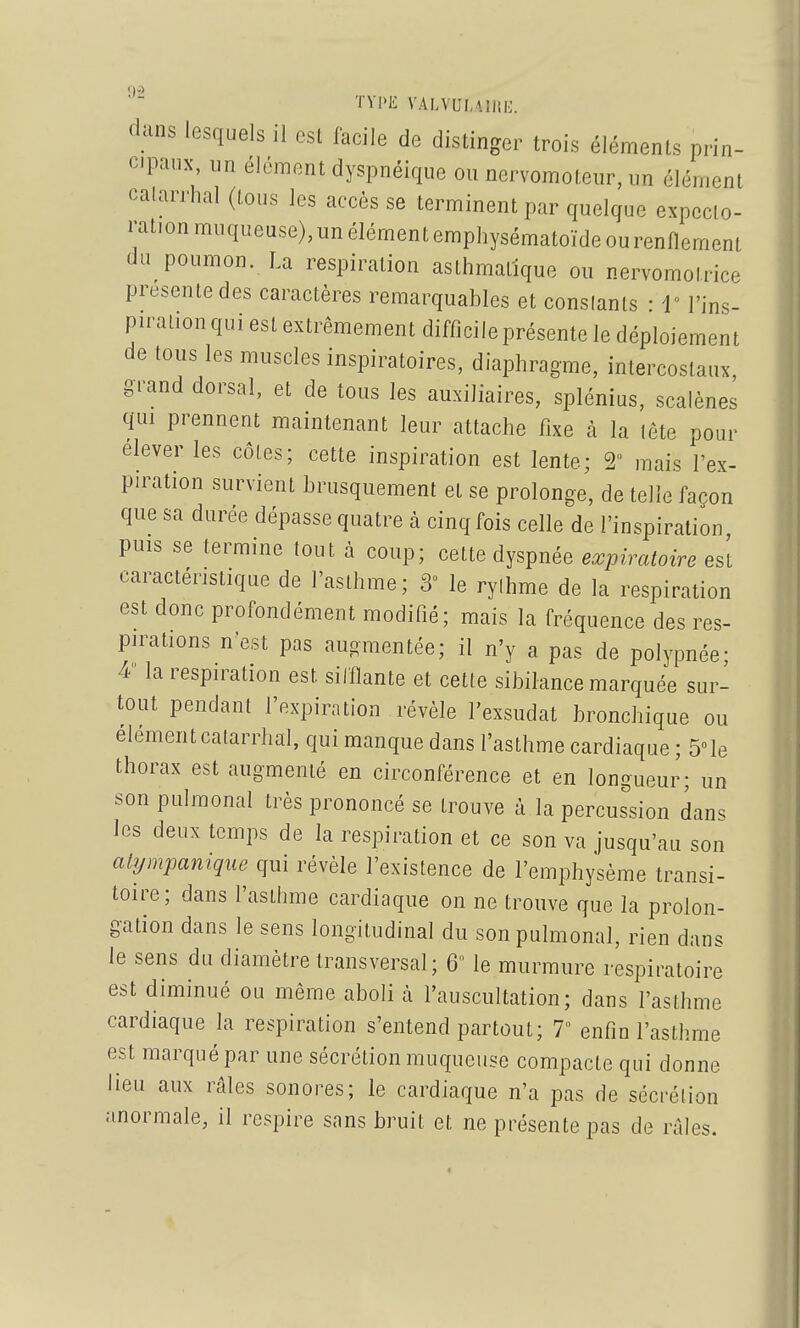 TYPE VALVULUltK. dans lesquels il est facile de distinger trois éléments prin- cipaux, un élément dyspnéique ou nervomoteiir, un élément calarrhal (tous les accès se terminent par quelque expecto- ration muqueuse), un élément emphysématoïde ou renflement du poumon. La respiration asthmatique ou nervomoirice présente des caractères remarquables et constants • i l'ins- piration qui est extrêmement difficile présente le déploiement de tous les muscles inspiratoires, diaphragme, intercostaux, grand dorsal, et de tous les auxiliaires, splénius, scalènes qui prennent maintenant leur attache fixe h la lete pour élever les côtes; cette inspiration est lente; 2 mais l'ex- piration survient brusquement et se prolonge, dételle façon que sa durée dépasse quatre à cinq fois celle de l'inspiration puis se termine tout à coup; cette dyspnée expiratoire es't caractéristique de l'asthme; 3 le rythme de la respiration est donc profondément modifié; mais la fréquence des res- pirations n'est pas augmentée; il n'y a pas de polypnée- 4 la respiration est sifflante et cette sibilance marquée sur- tout pendant l'expiration révèle l'exsudat bronchique ou élément catarrhal, qui manque dans l'asthme cardiaque ; 5le thorax est augmenté en circonférence et en longueur; un son pulmonal très prononcé se trouve à la percussion dan. les deux temps de la respiration et ce son va jusqu'au son aiympamque qui révèle l'existence de l'emphysème transi- toire; dans l'asthme cardiaque on ne trouve que la prolon- gation dans le sens longitudinal du son pulmonal, rien dans le sens du diamètre transversal; 6 le murmure respiratoire est diminué ou même aboli à l'auscultation; dans l'asthme cardiaque la respiration s'entend partout; 7 enfin l'asthme est marqué par une sécrétion muqueuse compacte qui donne lieu aux râles sonores; le cardiaque n'a pas de sécrétion anormale, il respire sans bruit et ne présente pas de râles.