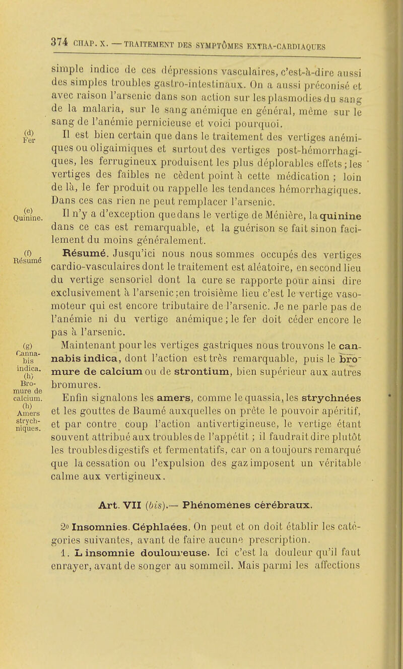 (d) Fer (e) Quinine. (f) Résumé (g) Canna- bis indica. (h) Bro- mure de calcium. (h) Amers strych- niques. simple indice de ces dépressions vasculaires, c'est-k-dire aussi des simples troubles gaslro-inlesLinaux. On a aussi préconisé el avec raison l'arsenic dans son action sur lesplasmodies du sang de la malaria, sur le sang anémique en général, môme sur le sang de l'anémie pernicieuse et voici pourquoi. Il est bien certain que dans le traitement des vertiges anémi- ques ou oligaimiques et surtout des vertiges post-hcmorrhagi- ques, les ferrugineux produisent les plus déplorables eflets;les vertiges des faibles ne cèdent point h cette médication ; loin de là, le fer produit ou rappelle les tendances hémorrhagiques. Dans ces cas rien ne peut remplacer l'arsenic. Il n'y a d'exception que dans le vertige de Ménière, la quinine dans ce cas est remarquable, et la guérison se fait sinon faci- lement du moins généralement. Résumé. Jusqu'ici nous nous sommes occupés des vertiges cardio-vasculaires dont le traitement est aléatoire, en second lieu du vertige sensoriel dont la cure se rapporte pour ainsi dire exclusivement à l'arsenic ;en troisième lieu c'est le vertige vaso- moteur qui est encore tributaire de l'arsenic. Je ne parle pas de l'anémie ni du vertige anémique ; le fer doit céder encore le pas à l'arsenic. Maintenant pour les vertiges gastriques nous trouvons le can- nabis indica, dont l'action est très remarquable, puis le Êro~ mure de calcium ou de strontium, bien supérieur aux autres bromures. Enfin signalons les amers, comme le quassia.les strychnées et les gouttes de Baumé auxquelles on prête le pouvoir apéritif, et par contre coup l'action antivertigineuse, le vertige étant souvent attribué aux troubles de l'appétit ; il faudrait dire plutôt les troubles digestifs et fermentatifs, car on a toujours remarqué que la cessation ou l'expulsion des gaz imposent un véritable calme aux vertigineux. Art. VII (bis).— Phénomènes cérébraux. 2» Insomnies. Géphlaées. On peut et on doit établir les caté- gories suivantes, avant de faire aucune prescription. 1. L insomnie douloureuse. Ici c'est la douleur qu'il faut enrayer, avant de songer au sommeil. Mais parmi les alTcctions
