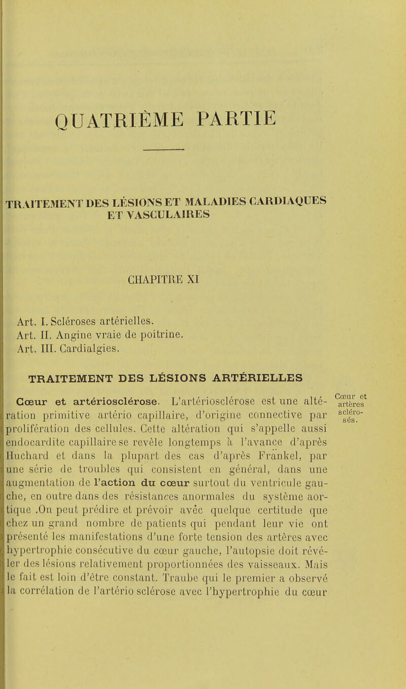 QUATRIÈME PARTIE TR VITEMENT DES LÉSIONS ET MALADIES CARDIAQUES ET VASCULAIRES CHAPITRE XI Art. I. Scléroses artérielles. Art. II. Angine vraie de poitrine. Art. III. Gardialgies. TRAITEMENT DES LÉSIONS ARTÉRIELLES Cœur et artériosclérose. L'artériosclérose est une alté- InTres^ ration primitive artério capillaire, d'origine connective par prolifération des cellules. Cette altération qui s'appelle aussi endocardite capillaire se révèle longtemps a l'avance d'après Iluchard et dans la plupart des cas d'après Frankel, par une série de troubles qui consistent en général, dans une augmentation de l'action du cœur surtout du ventricule gau- che, en outre dans des résistances anormales du système aor- tique .On peut prédire et prévoir avec quelque certitude que chez un grand nombre de patients qui pendant leur vie ont présenté les manifestations d'une forte tension des artères avec hypertrophie consécutive du cœur gauche, l'autopsie doit révé- ler des lésions relativement proportionnées des vaisseaux. Mais le fait est loin d'être constant. Traube qui le premier a observé la corrélation de l'artério sclérose avec l'hypertrophie du cœur scléro- sés.