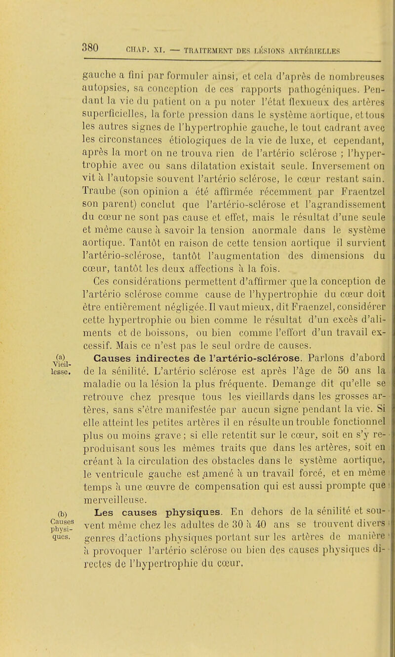 CTIAP, XI, — TRAITEMENT DES IJCSIONS ARTERIELLES gauche a fini par formuler ainsi, et cela d'après de nombreuses autopsies, sa conception de ces rapports pathogéniques. Pen- dant la vie du patient on a pu noter l'état flexueux des artères superficielles, la forte pression dans le système aorlique, et tous les autres signes de l'hypertrophie gauche, le tout cadrant avec les circonstances étiologiques de la vie de luxe, et cependant, après la mort on ne trouva rien de l'artério sclérose ; l'hyper- trophie avec ou sans dilatation existait seule. Inversement on vit ù l'autopsie souvent l'artério sclérose, le cœur restant sain. Traube (son opinion a été affirmée récemment par Fraentzel son parent) conclut que l'artério-sclérose et l'agrandissement du coeur ne sont pas cause et effet, mais le résultat d'une seule et même cause a savoir la tension anormale dans le système aortique. Tantôt en raison de cette tension aortique il survient l'artério-sclérose, tantôt l'augmentation des dimensions du cœur, tantôt les deux affections à la fois. Ces considérations permettent d'affirmer que la conception de l'artério sclérose comme cause de l'hypertrophie du cœur doit être entièrement négligée.Il vautmieux, dit Fraenzel, considérer cette hypertrophie ou bien comme le résultat d'un excès d'ali- ments et de boissons, ou bien comme l'effort d'un travail ex- cessif. Mais ce n'est pas le seul ordre de causes. (?) Causes indirectes de l'artério-sclérose. Parlons d'abord VlGll lesse. de la sénilité. L'artério sclérose est après l'âge de 50 ans la maladie ou la lésion la plus fréquente. Démange dit qu'elle se retrouve chez presque tous les vieillards dans les grosses ar- tères, sans s'être manifestée par aucun signe pendant la vie. Si elle atteint les petites artères il en résulte un trouble fonctionnel plus ou moins grave ; si elle retentit sur le cœur, soit en s'y re- produisant sous les mêmes traits que dans les artères, soit en créant îi la circulation des obstacles dans le système aortique, le ventricule gauche est .amené h un travail forcé, et en même temps à une œuvre de compensation qui est aussi prompte que merveilleuse. (b) Les causes physiques. En dehors de la sénilité et sou- ph?sf- vent même chez les adultes de 30 à 40 ans se trouvent divers ques. genres d'actions physiques portant sur les artères de manière a provoquer l'artério sclérose ou bien des causes physiques di- rectes de l'hypertrophie du cœur.